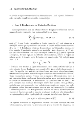 1.1. DISCUSS˜AO PRELIMINAR 9
os pre¸cos de equil´ıbrio em mercados interconectados. Esse cap´ıtulo cont´em de-
zoito exemplos completos resolvidos e comentados.
• Cap. 3: Fundamentos de Dinˆamica Cont´ınua
Esse cap´ıtulo inicia com um estudo detalhado de equa¸c˜oes diferenciais lineares
com coeﬁcientes constantes e de ordem arbitr´aria, da forma
n
i=0
ai
di
dti
y(t) = g(t) , ∀t ≥ 0 ∈ R (1.14)
onde g(t) ´e uma fun¸c˜ao conhecida e a fun¸c˜ao inc´ognita y(t) est´a submetida a
condi¸c˜oes iniciais que especiﬁcam o seu valor e os valores de suas derivadas suces-
sivas em t = 0. Estuda-se a estrutura de sua solu¸c˜ao particionando-a na soma de
duas parcelas denominadas homogˆenea e particular, respectivamente. Veriﬁca-se
que para uma classe bastante ampla de fun¸c˜oes de entrada g(t) apenas a parcela
homogˆenea, de uma equa¸c˜ao modiﬁcada adequadamente, fornece a respectiva
solu¸c˜ao geral. A transformada de Laplace de uma fun¸c˜ao f(t), deﬁnida para
todo t ≥ 0,
ˆf(s) =
∞
0
f(t)e−st
dt (1.15)
´e estudada com detalhes e algum reﬁnamento, sendo dada particular aten¸c˜ao `a
determina¸c˜ao de seu dom´ınio, o que permite obter propriedades interessantes e
´uteis. Em seguida, ela ´e aplicada para introduzir e interpretar o impulso unit´ario,
ente matem´atico que tem particular importˆancia no estudo de sistemas dinˆamicos.
Como consequˆencia natural, obtemos para as equa¸c˜oes diferenciais dessa classe a
sua representa¸c˜ao de estado e, de forma alternativa, a sua representa¸c˜ao atrav´es
de fun¸c˜ao de transferˆencia. A transformada de Laplace fornece um m´etodo se-
guro e simples para a solu¸c˜ao de equa¸c˜oes diferenciais lineares, sendo, portanto,
adotada para resolver equa¸c˜oes com coeﬁcientes constantes no tempo, com coeﬁ-
cientes que variam linearmente com o tempo e para resolver equa¸c˜oes diferenciais
a derivadas parciais. Foi dada particular aten¸c˜ao ao c´alculo de transformadas
inversas de fun¸c˜oes racionais e tamb´em irracionais, sendo que esta ´ultima classe
tem um papel central na manipula¸c˜ao de equa¸c˜oes convolucionais do tipo
f(t) ∗ f(t) = g(t) ⇐⇒ ˆf(s) = ˆg(s) (1.16)
Em seguida, a resposta em frequˆencia de sistemas dinˆamicos lineares ´e estudada
detalhadamente, incluindo sua representa¸c˜ao gr´aﬁca atrav´es dos diagramas de
 