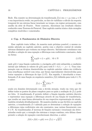 10 CAP´ITULO 1. PROLEG ˆOMENOS
Bode. Ela consiste na determina¸c˜ao da transformada ˆf(s) em s = jω com ω ∈ R
e sua importˆancia reside, em particular, no fato de viabilizar o c´alculo da resposta
temporal de um sistema linear invariante no tempo, em regime permanente, com
aux´ılio da s´erie de Fourier. Neste contexto, discutimos um resultado cl´assico
conhecido como Teorema de Parseval. Esse cap´ıtulo cont´em trinta e dois exemplos
completos resolvidos e comentados.
• Cap. 4: Fundamentos de Dinˆamica Discreta
Esse cap´ıtulo tenta trilhar, da maneira mais pr´oxima poss´ıvel, o mesmo ca-
minho adotado no cap´ıtulo anterior, por´em com o objetivo central de estudar
sistemas dinˆamicos que evoluem em tempo discreto. Inicialmente estudamos com
detalhes a solu¸c˜ao de uma equa¸c˜ao a diferen¸cas com coeﬁcientes constantes, dada
na forma
n
i=0
aiy(k + i) = g(k) , ∀k ∈ N (1.17)
onde g(k) ´e uma fun¸c˜ao conhecida e a inc´ognita y(k) est´a submetida a condi¸c˜oes
iniciais que deﬁnem os valores de y(k) para todo k = 0, 1, · · · , n − 1. Uma com-
para¸c˜ao com as t´ecnicas desenvolvidas no cap´ıtulo anterior coloca em evidˆencia
uma semelhan¸ca not´avel com estas, que foram especialmente desenvolvidas para
tratar equa¸c˜oes a diferen¸cas do tipo (1.17). Em seguida, ´e introduzida a trans-
formada Z de uma fun¸c˜ao ou sequˆencia num´erica f(k) deﬁnida para todo k ∈ N,
a saber:
ˆf(z) =
∞
k=0
f(k)z−k
(1.18)
sendo seu dom´ınio determinado com a devida aten¸c˜ao, tendo em vista que ele
deﬁne todos os pontos do plano complexo para os quais a avalia¸c˜ao de ˆf(z) pode
ser feita. A transformada Z permite deﬁnir a fun¸c˜ao impulso unit´ario discreto
e representar uma equa¸c˜ao a diferen¸cas atrav´es de sua fun¸c˜ao de transferˆencia,
que resulta ser uma forma alternativa de sua respectiva representa¸c˜ao de estado,
tamb´em estudada detalhadamente. De maneira similar ao que foi feito no cap´ıtulo
anterior, a transformada Z ´e adotada para se determinar a solu¸c˜ao de equa¸c˜oes
a diferen¸cas cujos coeﬁcientes n˜ao s˜ao constantes, mas variam linearmente com
k ∈ N. As transformadas Z inversas de fun¸c˜oes racionais e irracionais s˜ao deter-
minadas sendo que, a exemplo dos sistemas a tempo cont´ınuo, esta ´ultima classe
permite a solu¸c˜ao de equa¸c˜oes convolucionais discretas, a saber:
f(k) ∗ f(k) = g(k) ⇐⇒ ˆf(z) = ˆg(z) (1.19)
 