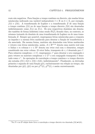 12 CAP´ITULO 1. PROLEG ˆOMENOS
reais n˜ao negativos. Para fun¸c˜oes a tempo cont´ınuo ou discreto, s˜ao usadas letras
min´usculas indicando sua vari´avel independente t ∈ R ou k ∈ Z, por exemplo,
f(t) e f(k). A transformada de Laplace e a transformada Z de uma fun¸c˜ao
a tempo cont´ınuo f(t) ou de uma fun¸c˜ao a tempo discreto f(k) s˜ao denotadas
indistintamente como ˆf(s) ou ˆf(z). Os seus respectivos dom´ınios s˜ao denota-
dos tamb´em de forma indistinta como sendo D( ˆf), ﬁcando claro, no contexto, se
estamos tratando do dom´ınio de uma transformada de Laplace ou de uma trans-
formada Z. Sempre que poss´ıvel, empregamos letras min´usculas para a resposta
ao impulso e a mesma letra mai´uscula para denotar a fun¸c˜ao de transferˆencia a
ela associada. Da mesma forma, matrizes s˜ao denotadas com letras mai´usculas
e vetores com letras min´usculas, assim, A ∈ Rn×m denota uma matriz real com
n linhas e m colunas e v ∈ Rn denota um vetor real com n elementos, sempre
considerado um vetor coluna. O vetor linha, transposto de v, ´e denotado por v′.
Para n´umeros complexos z ∈ C, empregamos z∗ para denotar o seu conjugado e
para vetores ou matrizes complexas v ∈ Cn o seu conjugado transposto ´e deno-
tado como v∼. As opera¸c˜oes de convolu¸c˜ao a tempo cont´ınuo e a tempo discreto
s˜ao notadas f(t) ∗ h(t) e f(k) ∗ h(k), indistintamente1. Finalmente, as derivadas
primeira e segunda de uma fun¸c˜ao y(t), exclusivamente em rela¸c˜ao ao tempo, s˜ao
denotadas por ˙y(t), ¨y(t) ou por y(1)(t), y(2)(t), e assim sucessivamente.
1
Na 1a
e na 2a
edi¸c˜ao deste livro a convolu¸c˜ao a tempo discreto era denotada f(k) • h(k).
 