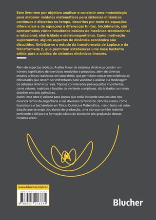 José C. Geromel
Alvaro G. B. Palhares
Geromel•PalharesANÁLISELINEARDESISTEMASDINÂMICOS
José C. Geromel
Nasceu em Itatiba, São Paulo, em 1952.
Graduou-se em 1975 e concluiu seu mestrado
em 1976 na Faculdade de Engenharia Elétrica
da Unicamp. Obteve o título de docteur d’État
em 1979 no LAAS-CNRS, na França. Em 1987,
atuou como professor convidado no Instituto
Politécnico de Milão, na Itália. Desde 1990, é
professor titular da Faculdade de Engenharia
Elétrica e de Computação da Unicamp, onde
exerceu o cargo de pró-reitor de pós-graduação
(1998-2002). Desde 1991, é pesquisador nível
1A do CNPq. Recebeu o prêmio Zeferino Vaz,
concedido pela Unicamp, em 1994 e 2014, e o
prêmio Scopus, concedido pela Elsevier e pela
CAPES, em 2007. É membro titular da Academia
Brasileira de Ciências, chevalier dans l’Ordre des
Palmes Académiques da França e docteur
honoris causa da Universidade Paul Sabatier, na
França. Em 2011, tornou-se comendador da
Ordem Nacional do Mérito Científico do Brasil,
sendo agraciado, em 2018, com a Grã-Cruz da
Ordem. Em 2011, tornou-se distinguished
lecturer da IEEE Control Systems Society.
Alvaro G. B. Palhares
Nasceu em Mogi Mirim, São Paulo, em 1944.
Graduou-se em 1972, concluiu seu mestrado em
1976 e seu doutorado em 1980 pela Faculdade
de Engenharia Elétrica da Universidade Estadual
de Campinas (Unicamp). Em 1994, lecionou
como professor convidado em um curso de
acionamento de robôs na Universidade
Politécnica de Madri, na Espanha. De 1995 até
sua aposentadoria, em 2002, foi professor titular
da Faculdade de Engenharia Elétrica e de
Computação da Unicamp.
1
Prolegômenos
2
Modelagem de Processos
Dinâmicos
3
Fundamentos de Dinâmica
Contínua
4
Fundamentos de Dinâmica
Discreta
5
Modelagem e Ensaios Práticos
A
Vetores e Matrizes
B
Funções de Variáveis
Complexas
CONTEÚDO
Teoria, ensaios práticos e exercícios
ANÁLISE LINEAR
DE SISTEMAS
DINÂMICOS
3ªedição
Este livro tem por objetivo analisar e construir uma metodologia
para elaborar modelos matemáticos para sistemas dinâmicos
contínuos e discretos no tempo, descritos por meio de equações
diferenciais e de equações a diferenças finitas. Inicialmente, são
apresentados vários resultados básicos de mecânica translacional
e rotacional, eletricidade e eletromagnetismo. Como motivação
suplementar, alguns aspectos de dinâmica econômica são
discutidos. Enfatiza-se o estudo da transformada de Laplace e da
transformada Z, que permitem estabelecer uma base bastante
sólida para a análise de sistemas dinâmicos lineares.
Além de aspectos teóricos, Análise linear de sistemas dinâmicos contém um
número significativo de exercícios resolvidos e propostos, além de diversos
ensaios práticos realizados em laboratório, que permitem colocar em evidência as
dificuldades que devem ser enfrentadas para viabilizar a análise e a modelagem
de sistemas dinâmicos reais. Tópicos considerados pré-requisitos importantes,
como vetores, matrizes e funções de variáveis complexas, são tratados com mais
detalhes em dois apêndices.
Assim, esta obra é voltada para alunos que estão iniciando seus estudos nos
diversos ramos da engenharia e nas diversas carreiras de ciências exatas, como
licenciatura e bacharelado em Física, Química e Matemática, mas o texto vai além
daquilo que se exige dos alunos de graduação, uma vez que contém material
pertinente e útil para a formação básica de alunos de pós-graduação dessas
mesmas áreas.
C
M
Y
CM
MY
CY
CMY
K
Geromel_Análise_P6.pdf 1 31/07/2019 12:00:16
 