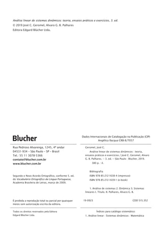 Rua Pedroso Alvarenga, 1245, 4º andar
04531-934 – São Paulo – SP – Brasil
Tel.: 55 11 3078-5366
contato@blucher.com.br
www.blucher.com.br
Segundo o Novo Acordo Ortográfico, conforme 5. ed.
do Vocabulário Ortográfico da Língua Portuguesa,
Academia Brasileira de Letras, março de 2009.
É proibida a reprodução total ou parcial por quaisquer
meios sem autorização escrita da editora.
Todos os direitos reservados pela Editora
Edgard Blücher Ltda.
Dados Internacionais de Catalogação na Publicação (CIP)
Angélica Ilacqua CRB-8/7057
Geromel, José C.
Análise linear de sistemas dinâmicos : teoria,
ensaios práticos e exercícios / José C. Geromel, Alvaro
G. B. Palhares. -- 3. ed. -- São Paulo : Blucher, 2019.
380 p. : il.
Bibliografia
ISBN 978-85-212-1638-4 (impresso)
ISBN 978-85-212-1639-1 (e-book)
1. Análise de sistemas 2. Dinâmica 3. Sistemas
lineares I. Título. II. Palhares, Alvaro G. B.
19-0923	 CDD 515.352
Índices para catálogo sistemático:
1. Análise linear : Sistemas dinâmicos : Matemática
Análise linear de sistemas dinâmicos: teoria, ensaios práticos e exercícios, 3. ed.
© 2019 José C. Geromel, Alvaro G. B. Palhares
Editora Edgard Blücher Ltda.
 