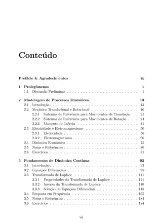 Conte´udo
Pref´acio & Agradecimentos ix
1 Prolegˆomenos 1
1.1 Discuss˜ao Preliminar . . . . . . . . . . . . . . . . . . . . . . . . . . 1
2 Modelagem de Processos Dinˆamicos 13
2.1 Introdu¸c˜ao . . . . . . . . . . . . . . . . . . . . . . . . . . . . . . . . 13
2.2 Mecˆanica Translacional e Rotacional . . . . . . . . . . . . . . . . . 16
2.2.1 Sistemas de Referˆencia para Movimentos de Transla¸c˜ao . . 21
2.2.2 Sistemas de Referˆencia para Movimentos de Rota¸c˜ao . . . . 24
2.2.3 Momento de In´ercia . . . . . . . . . . . . . . . . . . . . . . 41
2.3 Eletricidade e Eletromagnetismo . . . . . . . . . . . . . . . . . . . 56
2.3.1 Eletricidade . . . . . . . . . . . . . . . . . . . . . . . . . . . 56
2.3.2 Eletromagnetismo . . . . . . . . . . . . . . . . . . . . . . . 66
2.4 Dinˆamica Econˆomica . . . . . . . . . . . . . . . . . . . . . . . . . . 75
2.5 Notas e Referˆencias . . . . . . . . . . . . . . . . . . . . . . . . . . . 80
2.6 Exerc´ıcios . . . . . . . . . . . . . . . . . . . . . . . . . . . . . . . . 81
3 Fundamentos de Dinˆamica Cont´ınua 93
3.1 Introdu¸c˜ao . . . . . . . . . . . . . . . . . . . . . . . . . . . . . . . . 93
3.2 Equa¸c˜oes Diferenciais . . . . . . . . . . . . . . . . . . . . . . . . . 98
3.3 Transformada de Laplace . . . . . . . . . . . . . . . . . . . . . . . 111
3.3.1 Propriedades da Transformada de Laplace . . . . . . . . . . 121
3.3.2 Inversa da Transformada de Laplace . . . . . . . . . . . . . 140
3.3.3 Solu¸c˜ao de Equa¸c˜oes Diferenciais . . . . . . . . . . . . . . . 148
3.4 Resposta em Frequˆencia . . . . . . . . . . . . . . . . . . . . . . . . 165
3.5 Notas e Referˆencias . . . . . . . . . . . . . . . . . . . . . . . . . . . 184
3.6 Exerc´ıcios . . . . . . . . . . . . . . . . . . . . . . . . . . . . . . . . 184
vii
 