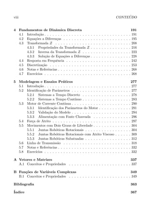 viii CONTE ´UDO
4 Fundamentos de Dinˆamica Discreta 191
4.1 Introdu¸c˜ao . . . . . . . . . . . . . . . . . . . . . . . . . . . . . . . . 191
4.2 Equa¸c˜oes a Diferen¸cas . . . . . . . . . . . . . . . . . . . . . . . . . 195
4.3 Transformada Z . . . . . . . . . . . . . . . . . . . . . . . . . . . . 208
4.3.1 Propriedades da Transformada Z . . . . . . . . . . . . . . . 216
4.3.2 Inversa da Transformada Z . . . . . . . . . . . . . . . . . . 223
4.3.3 Solu¸c˜ao de Equa¸c˜oes a Diferen¸cas . . . . . . . . . . . . . . . 228
4.4 Resposta em Frequˆencia . . . . . . . . . . . . . . . . . . . . . . . . 242
4.5 Discretiza¸c˜ao . . . . . . . . . . . . . . . . . . . . . . . . . . . . . . 253
4.6 Notas e Referˆencias . . . . . . . . . . . . . . . . . . . . . . . . . . . 268
4.7 Exerc´ıcios . . . . . . . . . . . . . . . . . . . . . . . . . . . . . . . . 268
5 Modelagem e Ensaios Pr´aticos 277
5.1 Introdu¸c˜ao . . . . . . . . . . . . . . . . . . . . . . . . . . . . . . . . 277
5.2 Identiﬁca¸c˜ao de Parˆametros . . . . . . . . . . . . . . . . . . . . . . 277
5.2.1 Sistemas a Tempo Discreto . . . . . . . . . . . . . . . . . . 278
5.2.2 Sistemas a Tempo Cont´ınuo . . . . . . . . . . . . . . . . . . 283
5.3 Motor de Corrente Cont´ınua . . . . . . . . . . . . . . . . . . . . . . 290
5.3.1 Identiﬁca¸c˜ao dos Parˆametros do Motor . . . . . . . . . . . . 291
5.3.2 Valida¸c˜ao do Modelo . . . . . . . . . . . . . . . . . . . . . . 294
5.3.3 Alimenta¸c˜ao com Fonte Chaveada . . . . . . . . . . . . . . 296
5.4 For¸ca de Atrito . . . . . . . . . . . . . . . . . . . . . . . . . . . . . 297
5.5 Movimentos com Dois Graus de Liberdade . . . . . . . . . . . . . . 304
5.5.1 Juntas Rob´oticas Rotacionais . . . . . . . . . . . . . . . . . 304
5.5.2 Juntas Rob´oticas Rotacionais com Atrito Viscoso . . . . . . 309
5.5.3 Juntas Rob´oticas Subatuadas . . . . . . . . . . . . . . . . . 312
5.6 Linha de Transmiss˜ao . . . . . . . . . . . . . . . . . . . . . . . . . 318
5.7 Notas e Referˆencias . . . . . . . . . . . . . . . . . . . . . . . . . . . 332
5.8 Exerc´ıcios . . . . . . . . . . . . . . . . . . . . . . . . . . . . . . . . 332
A Vetores e Matrizes 337
A.1 Conceitos e Propriedades . . . . . . . . . . . . . . . . . . . . . . . 337
B Fun¸c˜oes de Vari´aveis Complexas 349
B.1 Conceitos e Propriedades . . . . . . . . . . . . . . . . . . . . . . . 349
Bibliograﬁa 363
´Indice 367
 