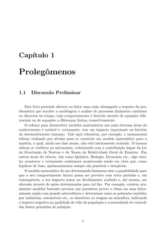Cap´ıtulo 1
Prolegˆomenos
1.1 Discuss˜ao Preliminar
Este livro pretende oferecer ao leitor uma vis˜ao abrangente a respeito da pro-
blem´atica que envolve a modelagem e an´alise de processos dinˆamicos cont´ınuos
ou discretos no tempo, cujo comportamento ´e descrito atrav´es de equa¸c˜oes dife-
renciais ou de equa¸c˜oes a diferen¸cas ﬁnitas, respectivamente.
O esfor¸co para desenvolver modelos matem´aticos nas mais diversas ´areas do
conhecimento ´e not´avel e, certamente, tem um impacto importante na hist´oria
do desenvolvimento humano. Vale aqui relembrar, por exemplo, o monumental
esfor¸co realizado por s´eculos para se construir um modelo matem´atico para a
mat´eria, o qual, ainda nos dias atuais, n˜ao est´a inteiramente acabado. O mesmo
esfor¸co se veriﬁcou na astronomia, culminando com a contribui¸c˜ao ´ımpar da Lei
da Gravita¸c˜ao de Newton e da Teoria da Relatividade Geral de Einstein. Em
outras ´areas da ciˆencia, tais como Qu´ımica, Biologia, Economia etc., algo simi-
lar aconteceu e certamente continuar´a acontecendo tendo em vista que, como
hip´otese de base, aprimoramentos sempre s˜ao poss´ıveis e desej´aveis.
O modelo matem´atico de um determinado fenˆomeno abre a possibilidade para
que o seu comportamento futuro possa ser previsto com certa precis˜ao e, em
consequˆencia, o seu impacto possa ser devidamente avaliado e, at´e mesmo, ser
alterado atrav´es de a¸c˜oes determinadas para tal ﬁm. Por exemplo, existem atu-
almente modelos bastante precisos que permitem prever o clima em uma deter-
minada regi˜ao com grande antecedˆencia e determinar como os poluentes emitidos
por ind´ustrias, autom´oveis etc., se dissolvem ou reagem na atmosfera, indicando
o impacto negativo na qualidade de vida da popula¸c˜ao e a necessidade de controle
das fontes prim´arias de polui¸c˜ao.
1
 