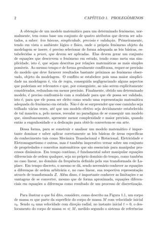 2 CAP´ITULO 1. PROLEG ˆOMENOS
A obten¸c˜ao de um modelo matem´atico para um determinado fenˆomeno, nor-
malmente, tem como base um conjunto de quatro atributos que devem ser ado-
tados, a saber: leis b´asicas, simplicidade, precis˜ao e valida¸c˜ao. Primeiramente,
tendo em vista o ambiente l´ogico e f´ısico, onde o pr´oprio fenˆomeno objeto da
modelagem se insere, ´e preciso selecionar de forma adequada as leis b´asicas, es-
tabelecidas a priori, que devem ser aplicadas. Elas devem gerar um conjunto
de equa¸c˜oes que descrevem o fenˆomeno em estudo, tendo como meta sua sim-
plicidade, isto ´e, que sejam descritas por rela¸c˜oes matem´aticas as mais simples
poss´ıveis. Ao mesmo tempo e de forma geralmente conﬂituosa, requer-se precis˜ao
do modelo que deve fornecer resultados bastante pr´oximos ao fenˆomeno obser-
vado, objeto da modelagem. O conﬂito se estabelece pois uma maior simplici-
dade na modelagem ´e, via de regra, conseguida negligenciando alguns aspectos
que poderiam ser relevantes e que, por conseguinte, ao n˜ao serem explicitamente
considerados, redundam em menor precis˜ao. Finalmente, obtido um determinado
modelo, ´e preciso confront´a-lo com a realidade para que ele possa ser validado,
isto ´e, para que ele possa ser eleito como sendo uma representa¸c˜ao matem´atica
adequada do fenˆomeno em estudo. N˜ao ´e de se surpreender que esse caminho seja
trilhado v´arias vezes, at´e que um modelo efetivo seja devidamente estabelecido
de tal maneira a, pelo menos, resvalar no paradigma de se conseguir um modelo
que, simultaneamente, apresente menor complexidade e maior precis˜ao, quando
ent˜ao a engenhosidade e a dedica¸c˜ao para obtˆe-lo convertem-se em arte.
Dessa forma, para se construir e analisar um modelo matem´atico ´e impor-
tante dominar e saber aplicar corretamente as leis b´asicas de ´areas espec´ıﬁcas
do conhecimento tais como Mecˆanica Translacional e Rotacional, Eletricidade e
Eletromagnetismo e outras, mas ´e tamb´em imperativo versar sobre um conjunto
de propriedades e conceitos matem´aticos que s˜ao essenciais para manipular pro-
cessos dinˆamicos. Em tempo cont´ınuo, ´e fundamental saber manipular equa¸c˜oes
diferenciais de ordem qualquer, seja no pr´oprio dom´ınio do tempo, como tamb´em
no caso linear, no dom´ınio da frequˆencia deﬁnido pela sua transformada de La-
place. Em tempo discreto, o mesmo se d´a, sendo necess´ario conhecer as equa¸c˜oes
a diferen¸cas de ordem arbitr´aria e, no caso linear, sua respectiva representa¸c˜ao
atrav´es de transformada Z. Al´em disso, ´e importante conhecer as limita¸c˜oes e as
vantagens de se converter, mesmo que de forma aproximada, equa¸c˜oes diferen-
ciais em equa¸c˜oes a diferen¸cas como resultado de um processo de discretiza¸c˜ao.
Para ilustrar o que foi dito, considere, como descrito na Figura 1.1, um corpo
de massa m que parte da superf´ıcie do corpo de massa M com velocidade inicial
v0. Sendo v0 uma velocidade com dire¸c˜ao radial, no instante inicial t = 0, o des-
locamento do corpo de massa m ≪ M, medido segundo o sistema de referˆencias
 