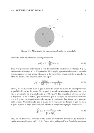 1.1. DISCUSS˜AO PRELIMINAR 3
PSfrag replacements
y
x
m
M
R
v0
Figura 1.1: Movimento de um corpo sob a¸c˜ao da gravidade
indicado, deve satisfazer as condi¸c˜oes iniciais
y(0) = 0 ,
dy
dt
(0) = v0 (1.1)
Para que possamos determinar o seu deslocamento em fun¸c˜ao do tempo t ≥ 0,
necessitamos invocar a Lei Universal da Gravita¸c˜ao, que estabelece que o referido
corpo, quando estiver a uma distˆancia y da superf´ıcie, estar´a sujeito a uma for¸ca
atrativa radial, cuja intensidade ´e dada por
f(y) =
GMm
(R + y)2
= m
g
(1 + y
R)2
(1.2)
onde f(0) = mg nada mais ´e que o peso do corpo de massa m em repouso na
superf´ıcie do corpo de massa M, o qual, tratando-se do nosso planeta, faz com
que a acelera¸c˜ao da gravidade seja g = 9,8 [m/s2]. Em seguida, ´e preciso invocar
a Segunda Lei de Newton, que estabelece que a varia¸c˜ao do momento linear do
corpo ´e igual, em todo instante de tempo, `a resultante das for¸cas externas que
nele atuam. Considerando que a massa m ´e constante no tempo e que ele est´a
sujeito apenas `a for¸ca gravitacional, obtemos a seguinte equa¸c˜ao diferencial:
d2
dt2
y(t) +
g
1 + y(t)
R
2 = 0 (1.3)
que, ao ser resolvida, levando-se em conta as condi¸c˜oes iniciais (1.1), fornece o
deslocamento y(t) para todo t ≥ 0. Como a for¸ca da gravidade ´e radial e o mesmo
 