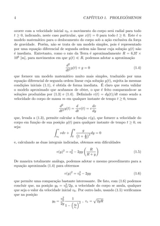 4 CAP´ITULO 1. PROLEG ˆOMENOS
ocorre com a velocidade inicial v0, o movimento do corpo ser´a radial para todo
t ≥ 0, indicando, neste caso particular, que x(t) = 0 para todo t ≥ 0. Este ´e o
modelo matem´atico para o deslocamento do corpo sob a a¸c˜ao exclusiva da for¸ca
de gravidade. Por´em, n˜ao se trata de um modelo simples, pois ´e representado
por uma equa¸c˜ao diferencial de segunda ordem n˜ao linear cuja solu¸c˜ao y(t) n˜ao
´e imediata. Entretanto, como o raio da Terra ´e aproximadamente R = 6,37 ×
106 [m], para movimentos em que y(t) ≪ R, podemos adotar a aproxima¸c˜ao
d2
dt2
y(t) + g = 0 (1.4)
que fornece um modelo matem´atico muito mais simples, traduzido por uma
equa¸c˜ao diferencial de segunda ordem linear cuja solu¸c˜ao y(t), sujeita `as mesmas
condi¸c˜oes iniciais (1.1), ´e obtida de forma imediata. ´E claro que resta validar
o modelo aproximado que acabamos de obter, o que ´e feito comparando-se as
solu¸c˜oes produzidas por (1.3) e (1.4). Deﬁnindo v(t) = dy(t)/dt como sendo a
velocidade do corpo de massa m em qualquer instante de tempo t ≥ 0, temos
d2
dt2
y(t) =
d
dt
v(t) = v
dv
dy
que, levada a (1.3), permite calcular a fun¸c˜ao v(y), que fornece a velocidade do
corpo em fun¸c˜ao de sua posi¸c˜ao y(t) para qualquer instante de tempo t ≥ 0, ou
seja:
v
v0
vdv +
y
0
g
1 + y
R
2 dy = 0
e, calculando as duas integrais indicadas, obtemos sem diﬁculdades
v(y)2
= v2
0 − 2gy
R
R + y
(1.5)
De maneira totalmente an´aloga, podemos adotar o mesmo procedimento para a
equa¸c˜ao aproximada (1.4) para obtermos
v(y)2
= v2
0 − 2gy (1.6)
que permite uma compara¸c˜ao bastante interessante. De fato, com (1.6) podemos
concluir que, na posi¸c˜ao y0 = v2
0/2g, a velocidade do corpo se anula, qualquer
que seja o valor da velocidade inicial v0. Por outro lado, usando (1.5) veriﬁcamos
que na posi¸c˜ao
y0 =
v2
0
2g
1
1 − v0
ve
2 , ve = 2gR
 