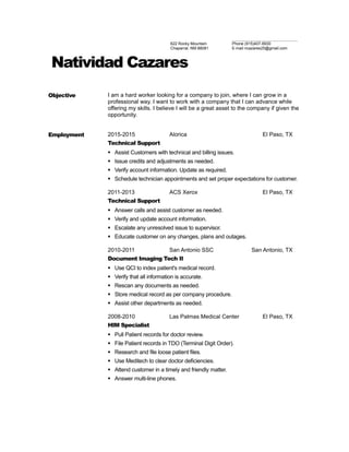 622 Rocky Mountain
Chaparral, NM 88081
Phone (915)407-6930
E-mail ncazares25@gmail.com
Natividad Cazares
Objective I am a hard worker looking for a company to join, where I can grow in a
professional way. I want to work with a company that I can advance while
offering my skills. I believe I will be a great asset to the company if given the
opportunity.
Employment 2015-2015 Alorica El Paso, TX
Technical Support
 Assist Customers with technical and billing issues.
 Issue credits and adjustments as needed.
 Verify account information. Update as required.
 Schedule technician appointments and set proper expectations for customer.
2011-2013 ACS Xerox El Paso, TX
Technical Support
 Answer calls and assist customer as needed.
 Verify and update account information.
 Escalate any unresolved issue to supervisor.
 Educate customer on any changes, plans and outages.
2010-2011 San Antonio SSC San Antonio, TX
Document Imaging Tech II
 Use QCI to index patient's medical record.
 Verify that all information is accurate.
 Rescan any documents as needed.
 Store medical record as per company procedure.
 Assist other departments as needed.
2008-2010 Las Palmas Medical Center El Paso, TX
HIM Specialist
 Pull Patient records for doctor review.
 File Patient records in TDO (Terminal Digit Order).
 Research and file loose patient files.
 Use Meditech to clear doctor deficiencies.
 Attend customer in a timely and friendly matter.
 Answer multi-line phones.
 