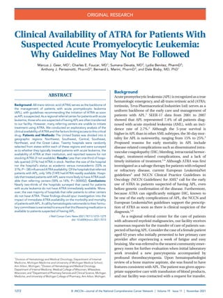 Clinical Availability of ATRA for Patients With
Suspected Acute Promyelocytic Leukemia:
Why Guidelines May Not Be Followed
Marcus J. Geer, MD1
; Charles E. Foucar, MD1
; Sumana Devata, MD2
; Lydia Benitez, PharmD3
;
Anthony J. Perissinotti, PharmD3
; Bernard L. Marini, PharmD3
; and Dale Bixby, MD, PhD1
ABSTRACT
Background: All-trans retinoic acid (ATRA) serves as the backbone of
the management of patients with acute promyelocytic leukemia
(APL), with guidelines recommending the initiation of ATRA as soon
asAPLissuspected.Asaregionalreferralcenterforpatientswithacute
leukemia,thosewho aresuspected ofhaving APLareoftentransferred
to our facility. However, many referring centers are unable to initiate
treatment using ATRA. We conducted an exploratory analysis of the
clinicalavailabilityofATRAand thefactors limitingaccesstothiscritical
drug. Patients and Methods: The United States was divided into 6
geographic regions: Northwest, Southwest, Central, Southeast,
Northeast, and the Great Lakes. Twenty hospitals were randomly
selected from states within each of these regions and were surveyed
as to whether they typically treated patients with acute leukemia, the
availability of ATRA at their institution, and reported reasons for not
stocking ATRA (if not available). Results: Less than one-third of hospi-
tals queried (31%) had ATRA in stock. Neither the size of the hospital
nor the hospital’s status as academic versus nonacademic (53% vs
31%;P5.08)inﬂuencedATRAavailability.Ofthehospitalsthatreferred
patients with APL, only 14% (7/49) had ATRA readily available. Hospi-
talsthattreated patientswithAPL were morelikelytohaveATRA avail-
able than referring centers (58% vs 14%; P5.000002). Conclusions:
Nearly two-thirds of the hospitals surveyed that cared for patients
with acute leukemia do not have ATRA immediately available. More-
over, the vast majority of hospitals that refer patients to other centers
do not have ATRA. These ﬁndings should spur investigation into the
impact of immediate ATRA availability on the morbidity and mortality
ofpatientswithAPL.Acallbyhematologistsnationwidetotheirformu-
larycommitteesiswarrantedtoensurethatthislifesavingmedicationis
available to patients suspected of having APL.
J Natl Compr Canc Netw 2021;19(11):1272–1275
doi: 10.6004/jnccn.2021.7013
Background
Acutepromyelocyticleukemia(APL)isrecognizedasatrue
hematologic emergency, and all-trans retinoic acid (ATRA;
tretinoin, Teva Pharmaceutical Industries Ltd) serves as a
uniform backbone of the early care and management of
patients with APL.1
SEER-17 data from 2001 to 2007
showed that APL represented 7.4% of all patients diag-
nosed with acute myeloid leukemia (AML), with an inci-
dence rate of 2.7%.2
Although the 5-year survival is
higher in APL than in other AML subtypes, the 30-day mor-
tality for APL is noteworthy, ranging from 15% to 25%.3
Proposed reasons for early mortality in APL include
disease-related complications such as disseminated intra-
vascular coagulopathy (DIC; bleeding, intracranial hemor-
rhage), treatment-related complications, and a lack of
timely initiation of treatment.2,4
Although ATRA was ﬁrst
investigated as a salvage therapy for patients with relapsed
or refractory disease, current European LeukemiaNet
guidelines5
and NCCN Clinical Practice Guidelines in
Oncology (NCCN Guidelines) for AML6
call for the early
use of ATRA in patients suspected of having APL, even
before genetic conﬁrmation of the disease. Furthermore,
because ATRA can signiﬁcantly mitigate DIC, known to
be one of the early complications of APL, the NCCN and
European LeukemiaNet guidelines support the prescrip-
tion of ATRA as soon as there is clinical suspicion of the
diagnosis.5,6
As a regional referral center for the care of patients
with advanced myeloid malignancies, our facility receives
numerous requests for the transfer of care of patients sus-
pectedof having APL.Consider the caseof a female patient
aged 63 years who initially presented to her primary care
provider after experiencing a week of fatigue and easy
bruising.She was referredtothe nearestcommunityemer-
gency room for further evaluation when initial laboratory
work revealed a new pancytopenia accompanied by
profound thrombocytopenia. Upon hematopathologist
review of a bone marrow aspirate, she was found to have
features consistent with APL.The patient was givenappro-
priate supportive care with transfusion of blood products,
and our facility was contacted with a request for transfer.
1
Division of Hematology and Medical Oncology, Department of Internal
Medicine, Michigan Medicine and University of Michigan Medical School,
Ann Arbor, Michigan; 2
Division of Hematology and Medical Oncology,
Department of Internal Medicine, Medical College of Wisconsin, Milwaukee,
Wisconsin; and 3
Department of Pharmacy Services and Clinical Science, Michigan
Medicine, and University of Michigan College of Pharmacy, Ann Arbor, Michigan.
1272 © JNCCN—Journal of the National Comprehensive Cancer Network | Volume 19 Issue 11 | November 2021
ORIGINAL RESEARCH
 