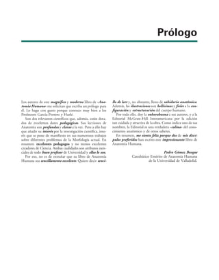 Prólogo
Los autores de este magnífico y moderno libro de «Ana-
tomía Humana» me solicitan que escriba un prólogo para
él. Lo hago con gusto porque conozco muy bien a los
Profesores García-Porrero y Hurlé.
Son dos relevantes científicos que, además, están dota-
dos de excelentes dotes pedagógicas. Sus lecciones de
Anatomía son profundas y claras a la vez. Pero a ello hay
que añadir su interés por la investigación científica, inte-
rés que se pone de manifiesto en sus numerosos trabajos
sobre diferentes problemas de la Morfología actual. En
resumen: excelentes pedagogos y no menos excelentes
creadores de Ciencia. Ambas cualidades son atributos esen-
ciales de todo buen profesor de Universidad y ellos lo son.
Por eso, no es de extrañar que su libro de Anatomía
Humana sea sencillamente excelente. Quiero decir senci-
llo de leer y, no obstante, lleno de sabiduría anatómica.
Además, las ilustraciones son bellísimas y fieles a la con-
figuración y estructuración del cuerpo humano.
Por todo ello, doy la enhorabuena a sus autores, y a la
Editorial McGraw-Hill · Interamericana por la edición
tan cuidada y atractiva de la obra. Como indica uno de sus
nombres, la Editorial es una verdadera «colina» del cono-
cimiento anatómico y de otros saberes.
En resumen, me siento feliz porque dos de mis discí-
pulos preferidos han escrito este impresionante libro de
Anatomía Humana.
Pedro Gómez Bosque
Catedrático Emérito de Anatomía Humana
de la Universidad de Valladolid.
 