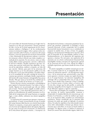 Presentación
¿Un nuevo libro de Anatomía humana en el siglo xxi? La
respuesta es la obra que presentamos. Nuestro propósito
ha sido, a la luz de la actual organización de los conoci-
mientos médicos y biológicos y de los revolucionarios
avances en técnicas de imagen, volver a pensar en los con-
ceptos esenciales sobre la forma y la estructura del cuerpo
humano y tratar de exponerlos de una forma sistematizada
y clara, eliminando las descripciones tediosas o excesivas,
sin renunciar a ofrecer al lector una visión completa y ac-
tualizada de la anatomía. En esta ciencia, como en todas,
resulta difícil, incluso pretencioso, atreverse a diferenciar
lo útil de lo obsoleto. Detalles anatómicos que hace cin-
cuenta años parecían irrelevantes han adquirido, en ma-
nos de los especialistas, médicos o cirujanos, un valor del
que carecían. Además, gran parte de las estructuras del
cuerpo humano ya no son únicamente visibles en la sala
de disección o en la mesa del quirófano. El médico dispo-
ne en la actualidad de una gran variedad de técnicas in-
cruentas que permiten contemplar detalles sorprendentes
del interior del cuerpo humano, inimaginables hace pocas
décadas. Más que nunca se ha hecho hoy realidad que la
anatomía es el estudio de las formas en el sujeto vivo.
Existen diversos criterios conceptuales y metodológicos
para exponer la Anatomía humana. Casi todos se han en-
sayado. Algunos son tan personales que sólo son válidos
para el autor. Nosotros hemos elegido un doble criterio:
en primer lugar, y como desarrollo general de la obra, se-
guimos un procedimiento de análisis sistemático en el es-
tudio de los componentes del cuerpo humano; en segundo
lugar, y como colofón, realizamos una síntesis topográfica
del mismo.
La exposición de la anatomía por aparatos y sistemas es,
precisamente, el mejor reconocimiento de que el estudio
del cuerpo humano debe hacerse con criterios funcionales.
Exponer en conjunto, y no por partes regionales, los órga-
nos al servicio de la digestión dentro del aparato digestivo,
los que están al servicio de la formación y la eliminación
de la orina dentro del aparato urinario... e incorporar a la
descripción de las formas y estructuras anatómicas los as-
pectos que permitan comprender su fisiología es hacer
anatomía funcional. ¿Cómo comprender hoy la unidad
funcional del sistema inmunitario si no es estudiando en
conjunto la médula ósea, el timo, el bazo, los ganglios
linfáticos o las formaciones linfoides de las mucosas y de la
piel? El desarrollo de las especialidades médicas se basa,
fundamentalmente, en la separación del organismo por
aparatos y sistemas. Por otra parte, una exposición de la
anatomía con un criterio exclusivamente funcional haría
ininteligibles muchos conceptos de organización espacial
de las estructuras de los seres vivos, además de obligar a
múltiples repeticiones, que hemos tratado de evitar en esta
obra.
El criterio topográfico es también esencial para un mé-
dico. A nuestro modo de ver, la topografía debe ser una
síntesis de ordenación espacial —sin descripciones repeti-
tivas— de las estructuras que, perteneciendo a muy dife-
rentes aparatos o sistemas, ocupan una región determina-
da en el cuerpo humano. Las relaciones topográficas del
estómago sólo se comprenden bien una vez que el estu-
diante conoce dónde están el páncreas, el bazo, el diafrag-
ma, el omento menor, el tronco celíaco o el nervio vago.
En esta obra, siempre que ha sido posible, se analizan las
relaciones topográficas de los órganos en conjunto dentro
de las diferentes regiones o espacios corporales.
Nuestra obra está dirigida a los estudiantes de Medicina
que necesitan, de manera imprescindible, comenzar a
comprender el complejo laberinto de estructuras que con-
forman el ser humano, y a todos los médicos que requie-
ran, en un momento dado, actualizar sus conocimientos
anatómicos. Hemos considerado que la anatomía debe
orientarse de modo que pueda ser aplicada a la práctica
clínica. En todos los capítulos se han seleccionado comen-
tarios sobre enfermedades o lesiones que afectan a las es-
tructuras que se describen, ya sea por su interés médico o
quirúrgico. En algunos temas, se enfatiza al comienzo el
interés de conocer bien determinado órgano, dada la fre-
 