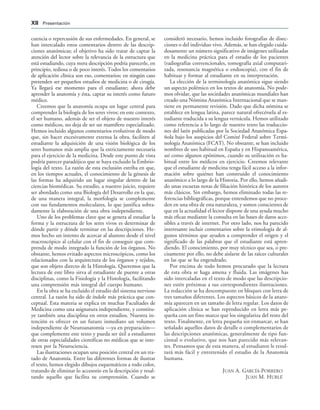 cuencia o repercusión de sus enfermedades. En general, se
han intercalado estos comentarios dentro de las descrip-
ciones anatómicas; el objetivo ha sido tratar de captar la
atención del lector sobre la relevancia de la estructura que
está estudiando, cuya mera descripción podría parecerle, en
principio, tediosa o de poco interés. Todos los comentarios
de aplicación clínica son eso, comentarios; en ningún caso
pretenden ser pequeños estudios de medicina o de cirugía.
Ya llegará ese momento para el estudiante; ahora debe
aprender la anatomía y ésta, captar su interés como futuro
médico.
Creemos que la anatomía ocupa un lugar central para
comprender la biología de los seres vivos; en este contexto,
el ser humano, además de ser el objeto de nuestro interés
como médicos, no deja de ser un mamífero especializado.
Hemos incluido algunos comentarios evolutivos de modo
que, sin hacer excesivamente extensa la obra, faciliten al
estudiante la adquisición de una visión biológica de los
seres humanos más amplia que la estrictamente necesaria
para el ejercicio de la medicina. Desde este punto de vista
podría parecer paradójico que se haya excluido la Embrio-
logía del texto. La razón de esta exclusión estriba en que,
en los tiempos actuales, el conocimiento de la génesis de
las formas ha adquirido un lugar singular dentro de las
ciencias biomédicas. Su estudio, a nuestro juicio, requiere
ser abordado como una Biología del Desarrollo en la que,
de una manera integral, la morfología se complemente
con sus fundamentos moleculares, lo que justifica sobra-
damente la elaboración de una obra independiente.
Uno de los problemas clave que se genera al estudiar la
forma y la estructura de los seres vivos es determinar de
dónde partir y dónde terminar en las descripciones. He-
mos hecho un intento de acercar al alumno desde el nivel
macroscópico al celular con el fin de conseguir que com-
prenda de modo integrado la función de los órganos. No
obstante, hemos evitado aspectos microscópicos, como los
relacionados con la arquitectura de los órganos y tejidos,
que son objeto directo de la Histología. Queremos que la
lectura de este libro sirva al estudiante de puente a otras
disciplinas, como la Fisiología y la Histología, facilitando
una comprensión más integral del cuerpo humano.
En la obra se ha excluido el estudio del sistema nervioso
central. La razón ha sido de índole más práctica que con-
ceptual. Esta materia se explica en muchas Facultades de
Medicina como una asignatura independiente, y constitu-
ye también una disciplina en otros estudios. Nuestra in-
tención es ofrecer en un futuro inmediato un volumen
independiente de Neuroanatomía —ya en preparación—
que complemente este texto y pueda ser útil a estudiantes
de otras especialidades científicas no médicas que se inte-
resen por la Neurociencia.
Las ilustraciones ocupan una posición central en un tra-
tado de Anatomía. Entre las diferentes formas de ilustrar
el texto, hemos elegido dibujos esquemáticos a todo color,
tratando de eliminar lo accesorio en la descripción y resal-
tando aquello que facilita su comprensión. Cuando se
consideró necesario, hemos incluido fotografías de disec-
ciones o del individuo vivo. Además, se han elegido cuida-
dosamente un número significativo de imágenes utilizadas
en la medicina práctica para el estudio de los pacientes
(radiografías convencionales, tomografía axial computari-
zada, resonancia magnética o endoscopia), con el fin de
habituar y formar al estudiante en su interpretación.
La elección de la terminología anatómica sigue siendo
un aspecto polémico en los textos de anatomía. No pode-
mos olvidar, que las sociedades anatómicas mundiales han
creado una Nómina Anatómica Internacional que se man-
tiene en permanente revisión. Dado que dicha nómina se
establece en lengua latina, parece natural ofrecérsela al es-
tudiante traducida a su lengua vernácula. Hemos utilizado
como referencia a lo largo de nuestro texto las traduccio-
nes del latín publicadas por la Sociedad Anatómica Espa-
ñola bajo los auspicios del Comité Federal sobre Termi-
nología Anatómica (FCAT). No obstante, se han incluido
nombres de uso habitual en España y en Hispanoamérica,
así como algunos epónimos, cuando su utilización es ha-
bitual entre los médicos en ejercicio. Creemos relevante
que el estudiante de medicina tenga fácil acceso a la infor-
mación sobre quiénes han construido el conocimiento
anatómico a lo largo de la Historia. Por ello, hemos añadi-
do unas escuetas notas de filiación histórica de los autores
más clásicos. Sin embargo, hemos eliminado todas las re-
ferencias bibliográficas, porque entendemos que no proce-
den en una obra de esta naturaleza, y somos conscientes de
que en la actualidad el lector dispone de una ayuda mucho
más eficaz mediante la consulta en las bases de datos acce-
sibles a través de internet. Por otro lado, nos ha parecido
interesante incluir comentarios sobre la etimología de al-
gunos términos que ayuden a comprender el origen y el
significado de las palabras que el estudiante está apren-
diendo. El conocimiento, por muy técnico que sea, o pre-
cisamente por ello, no debe aislarse de las raíces culturales
en las que se ha engendrado.
Por encima de todo hemos procurado que la lectura
de esta obra se haga amena y fluida. Las imágenes has
sido intercaladas en el texto de modo que las descripcio-
nes estén próximas a sus correspondientes ilustraciones.
La redacción se ha descompuesto en bloques con letra de
tres tamaños diferentes. Los aspectos básicos de la anato-
mía aparecen en un tamaño de letra regular. Los datos de
aplicación clínica se han reproducido en letra más pe-
queña con un fino marco que los singulariza del resto del
texto. Finalmente, en letra pequeña sin enmarcar, se han
señalado aquellos datos de detalle o complementarios de
las descripciones anatómicas, generalmente de tipo fun-
cional o evolutivo, que nos han parecido más relevan-
tes. Pensamos que de esta manera, al estudiante le resul-
tará más fácil y entretenido el estudio de la Anatomía
humana.
JUAN A. GARCÍA-PORRERO
JUAN M. HURLÉ
XII Presentación
 