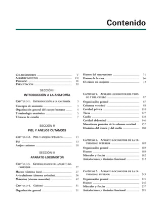 Contenido
COLABORADORES ................................................. V
AGRADECIMIENTOS .............................................. VII
PRÓLOGO ............................................................. IX
PRESENTACIÓN ..................................................... XI
SECCIÓN I
INTRODUCCIÓN A LA ANATOMÍA
CAPÍTULO 1. INTRODUCCIÓN A LA ANATOMÍA 3
Concepto de anatomía ........................................ 3
Organización general del cuerpo humano ........ 4
Terminología anatómica ..................................... 5
Técnicas de estudio ............................................. 7
SECCIÓN II
PIEL Y ANEJOS CUTÁNEOS
CAPÍTULO 2. PIEL Y ANEJOS CUTÁNEOS ............ 13
Piel ....................................................................... 13
Anejos cutáneos ................................................... 18
SECCIÓN III
APARATO LOCOMOTOR
CAPÍTULO 3. GENERALIDADES DEL APARATO LO-
COMOTOR  27
Huesos (sistema óseo) 27
Articulaciones (sistema articular) 
Músculos (sistema muscular) 42
CAPÍTULO 4. CRÁNEO  51
Organización general  51
Huesos del neurocráneo  51
Huesos de la cara  66
El cráneo en conjunto  73
CAPÍTULO 5. APARATO LOCOMOTOR DEL TRON-
CO Y DEL CUELLO  87
Organización general  87
Columna vertebral  88
Cavidad pélvica  110
Tórax  127
Cuello  138
Cavidad abdominal  146
Musculatura posterior de la columna vertebral  157
Dinámica del tronco y del cuello  160
CAPÍTULO 6. APARATO LOCOMOTOR DE LA EX-
TREMIDAD SUPERIOR  169
Organización general  169
Huesos  169
Músculos y fascias  182
Articulaciones y dinámica funcional  212
CAPÍTULO 7. APARATO LOCOMOTOR DE LA EX-
TREMIDAD INFERIOR  245
Organización general  245
Huesos  246
Músculos y fascias  257
Articulaciones y dinámica funcional  285
 