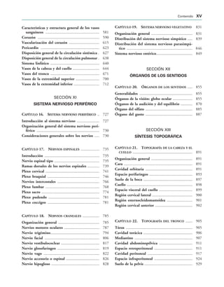 Características y estructura general de los vasos
sanguíneos  581
Corazón  590
Vascularización del corazón  615
Pericardio  623
Disposición general de la circulación sistémica  627
Disposición general de la circulación pulmonar  638
Sístema linfático  640
Vasos de la cabeza y del cuello  644
Vasos del tronco  671
Vasos de la extremidad superior  700
Vasos de la extremidad inferior  712
SECCIÓN XI
SISTEMA NERVIOSO PERIFÉRICO
CAPÍTULO 16. SISTEMA NERVIOSO PERIFÉRICO  727
Introducción al sistema nervioso  727
Organización general del sistema nervioso peri-
férico  730
Consideraciones generales sobre los nervios  730
CAPÍTULO 17. NERVIOS ESPINALES  735
Introducción  735
Nervio espinal tipo  735
Ramas dorsales de los nervios espinales  739
Plexo cervical  741
Plexo braquial  746
Nervios intercostales  766
Plexo lumbar  768
Plexo sacro  774
Plexo pudendo  781
Plexo coccígeo  781
CAPÍTULO 18. NERVIOS CRANEALES  785
Organización general  785
Nervios motores oculares  787
Nervio trigémino 794
Nervio facial  806
Nervio vestibulococlear  817
Nervio glosofaríngeo  819
Nervio vago  822
Nervio accesorio o espinal  826
Nervio hipogloso  828
CAPÍTULO 19. SISTEMA NERVIOSO VEGETATIVO 831
Organización general  831
Distribución del sistema nervioso simpático  839
Distribución del sistema nervioso parasimpá-
tico  846
Sistema nervioso entérico 849
SECCIÓN XII
ÓRGANOS DE LOS SENTIDOS
CAPÍTULO 20. ÓRGANOS DE LOS SENTIDOS  855
Generalidades  855
Órganos de la visión: globo ocular  855
Órganos de la audición y del equilibrio  870
Órgano del olfato  885
Órgano del gusto  887
SECCIÓN XIII
SÍNTESIS TOPOGRÁFICA
CAPÍTULO 21. TOPOGRAFÍA DE LA CABEZA Y EL
CUELLO  891
Organización general  891
Cara  891
Cavidad orbitaria  891
Espacio perifaríngeo  893
Suelo de la boca  897
Cuello  898
Espacio visceral del cuello  899
Región cervical lateral  900
Región esternocleidomastoidea  901
Región cervical anterior  902
CAPÍTULO 22. TOPOGRAFÍA DEL TRONCO  905
Tórax  905
Cavidad torácica  906
Mediastino  907
Cavidad abdominopélvica  911
Espacio retroperitoneal  911
Cavidad peritoneal  917
Espacio infraperitoneal  924
Suelo de la pelvis  929
Contenido XV
 
