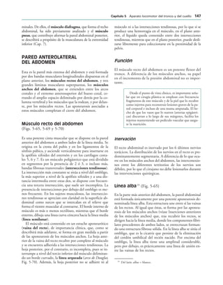 minales. De ellos, el músculo diafragma, que forma el techo
abdominal, ha sido previamente analizado y el músculo
psoas, que contribuye aformar la pared abdominal posterior,
se describirá a propósito de la musculatura de la extremidad
inferior (Cap. 7).
PARED ANTEROLATERAL
DEL ABDOMEN
Esta es la pared más extensa del abdomen y está formada
por dos bandas musculares longitudinales dispuestas en el
plano anterior, los músculos rectos del abdomen, y tres
grandes láminas musculares superpuestas, los músculos
anchos del abdomen, que se extienden entre los arcos
costales y el extremo anterosuperior del hueso coxal, ce-
rrando el amplio espacio delimitado por detrás por la co-
lumna vertebral y los músculos que la rodean, y por delan-
te, por los músculos rectos. Las aponeurosis asociadas a
estos músculos completan el cierre del abdomen.
Músculo recto del abdomen
(Figs. 5-65, 5-69 y 5-70)
Es una potente cinta muscular que se dispone en la pared
anterior del abdomen a ambos lados de la línea media. Se
origina en la cresta del pubis y en los ligamentos de la
sínfisis púbica, y asciende verticalmente para insertarse en
la apófisis xifoides del esternón y en los cartílagos costa-
les 5, 6 y 7. Es un músculo poligástrico que está dividido
en segmentos por la presencia de 2 ó 3, o incluso más,
bandas fibrosas transversales (intersecciones tendinosas).
La intersección más constante se sitúa a nivel del ombligo,
la más superior a nivel de la apófisis xifoides y a una dis-
tancia intermedia entre estas dos, se dispone con frecuen-
cia una tercera intersección, que suele ser incompleta. La
presencia de intersecciones por debajo del ombligo es me-
nos frecuente. En los sujetos musculosos, las interseccio-
nes tendinosas se aprecian con claridad en la superficie ab-
dominal como surcos que se intercalan en el relieve que
forma el vientre muscular al contraerse. El borde interno de
músculo es más o menos rectilíneo, mientras que el borde
externo, dibuja una línea curva cóncava hacia la línea media
(línea semilunar).
El músculo está contenido en un estuche aponeurótico
(vaina del recto), de importancia clínica, que, como se
describirá más adelante, se forma en gran medida a partir
de las aponeurosis de los músculos anchos. La hoja ante-
rior de la vaina del recto recubre por completo al músculo
y se encuentra adherida a las intersecciones tendinosas. La
hoja posterior, por el contrario, es incompleta, pues se in-
terrumpe a nivel del tercio inferior del músculo delimitan-
do un borde curvado, la línea arqueada (arco de Douglas;
Fig. 5-70). Además, la hoja posterior no se adhiere ni al
músculo ni a las intersecciones tendinosas, por lo que si se
produce una hemorragia en el músculo, en el plano ante-
rior, el líquido queda contenido entre dos intersecciones
tendinosas, mientras que en el plano posterior, puede desli-
zarse libremente para coleccionarse en la proximidad de la
pelvis.
Función
El músculo recto del abdomen es un potente flexor del
tronco. A diferencia de los músculos anchos, su papel
en el incremento de la presión abdominal no es impor-
tante.
Desde el punto de vista clínico, es importante seña-
lar que en cirugía plástica se emplean con frecuencia
fragmentos de este músculo y de la piel que lo recubre
como injertos para reconstruir lesiones graves de la pa-
red corporal e incluso de una mama amputada. El he-
cho de que los vasos que lo nutren (arterias epigástri-
cas) discurran a lo largo de sus márgenes, facilita los
injertos manteniendo un pedículo vascular que asegu-
re la nutrición.
Inervación
El recto abdominal es inervado por los 6 últimos nervios
torácicos. La distribución de los nervios en el recto es pre-
dominantemente segmentaria. A diferencia de lo que ocu-
rre en los músculos anchos del abdomen, las interconexio-
nes entre los diferentes territorios de los nervios son
débiles, por lo que el cirujano no debe lesionarlos durante
las intervenciones quirúrgicas.
Línea alba18
(Fig. 5-65)
En la parte más anterior del abdomen, la pared abdominal
está formada únicamente por una potente aponeurosis de-
nominada línea alba. Esta estructura une entre sí las vainas
de los rectos. Al igual que éstas, se forma por las aponeu-
rosis de los músculos anchos (véase Inserciones anteriores
de los músculos anchos) que, tras recubrir los rectos, se
dirigen hacia la línea media, donde los componentes fibri-
lares procedentes de ambos lados, se entrecruzan forman-
do una estructura fibrosa sólida. En la línea alba se sitúa el
ombligo, que es la cicatriz que persiste de la eliminación
del cordón umbilical del recién nacido. Por encima del
ombligo, la línea alba tiene una amplitud considerable,
pero por debajo, es prácticamente una línea de unión en-
tre las vainas de los rectos.
18
Del latín albus = blanco.
#APÓTULO  Aparato locomotor del tronco y del cuello 
 
