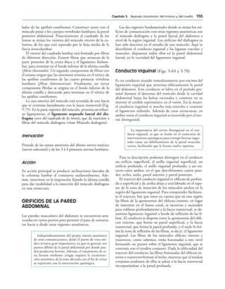 lados de las apófisis costiformes. Constituye junto con el
músculo psoas y los cuerpos vertebrales lumbares, la pared
posterior abdominal. Posteriormente al cuadrado de los
lomos se sitúan los vientres del músculo erector de la co-
lumna, de los que está separado por la hoja media de la
fascia toracolumbar.
El vientre del cuadrado lumbar está formado por fibras
de diferente dirección. Existen fibras que arrancan de la
parte posterior de la cresta ilíaca y el ligamento iliolum-
bar, para terminar en el borde inferior de la última costilla
(fibras iliocostales). Un segundo componente de fibras con
el mismo origen que las anteriores termina en el vértice de
las apófisis costiformes de las cuatro primeras vértebras
lumbares (fibras iliotransversas). Finalmente, un tercer
componente fibrilar se origina en el borde inferior de la
última costilla y desciende para terminar en el vértice de
las apófisis costiformes.
La cara anterior del músculo está revestida de una fascia
que se continúa lateralmente con la fascia transversal (Fig.
5-75). En la parte superior del músculo, presenta un refuer-
zo ligamentoso, el ligamento arqueado lateral del dia-
fragma (arco del cuadrado de los lomos), que da inserción a
fibras del músculo diafragma (véase Músculo diafragma).
Inervación
Procede de las ramas anteriores del último nervio torácico
(nervio subcostal) y de los 3 ó 4 primeros nervios lumbares.
Acción
Su acción principal es producir inclinaciones laterales de
la columna lumbar al contraerse unilateralmente. Ade-
más, interviene en la inspiración fijando la última costilla
para dar estabilidad a la inserción del músculo diafragma
en esta estructura.
ORIFICIOS DE LA PARED
ABDOMINAL
Las paredes musculares del abdomen se encuentran atra-
vesadas en varios puntos para permitir el paso de estructu-
ras hacia o desde otras regiones anatómicas.
Independientemente del propio interés anatómico
de estas comunicaciones, desde el punto de vista mé-
dico revisten gran importancia, ya que en general, son
puntos débiles de la pared abdominal por donde pue-
den producirse hernias. Además, el tratamiento de es-
tas hernias mediante cirugía requiere la reconstruc-
ción anatómica de la zona afectada con el fin de evitar
su repetición tras la intervención quirúrgica.
Las dos regiones fundamentales donde se sitúan los ori-
ficios de comunicación con otras regiones anatómicas son
el músculo diafragma y la pared lateral del abdomen a
nivel de la región inguinal. Los orificios del diafragma ya
han sido descritos en el estudio de este músculo. Aquí se
describirán el conducto inguinal y las lagunas vascular y
muscular, dispuestos todos ellos en la pared abdominal
lateral, en la vecindad del ligamento inguinal.
Conducto inguinal (Figs. 5-69 y 5-70)
Es un conducto situado inmediatamente por encima del
ligamento inguinal que atraviesa oblicuamente la pared
del abdomen. Este conducto se labra en el período pre-
natal durante el descenso del testículo desde la cavidad
abdominal hasta las bolsas escrotales y contiene en su
interior el cordón espermático en el varón. En la mujer,
el conducto inguinal es mucho más estrecho y contiene
el ligamento redondo. Además de estas estructuras, en
ambos sexos el conducto inguinal es recorrido por el ner-
vio ilioinguinal.
La importancia del nervio ilioinguinal en el con-
ducto inguinal, es que su lesión en el transcurso de
intervenciones quirúrgicas para corregir hernias ingui-
nales causa un debilitamiento de la pared muscular
vecina, facilitando que la hernia vuelva repetirse.
Para su descripción podemos distinguir en el conducto
un orificio superficial, el anillo inguinal superficial, un
orificio profundo, el anillo inguinal profundo, y un tra-
yecto entre ambos, en el que describiremos cuatro pare-
des: techo, suelo, pared anterior y pared posterior.
El trayecto del conducto inguinal es oblicuo de profun-
do a superficial y de arriba abajo y está labrado en el espe-
sor de la zona de inserción de los músculos anchos en la
región del ligamento inguinal. Para comprender fácilmen-
te el trayecto, hay que tener en cuenta que en esta región
las fibras de la aponeurosis del oblicuo externo, en lugar
de insertarse en el hueso coxal, se incurvan y ascienden
para soldarse profundamente a la fascia transversal; se de-
nomina ligamento inguinal a borde de reflexión de las fi-
bras. El conducto se dispone entre la aponeurosis del obli-
cuo externo, que forma su pared superficial, y la fascia
transversal, que forma la pared profunda, y el suelo lo for-
ma la zona de reflexión de las fibras, es decir, el ligamento
inguinal. Las fibras de los músculos oblicuo interno y
transverso, como sabemos, están fusionadas a este nivel
formando un puente sobre el ligamento inguinal, que se
continúa con el tendón conjunto. Dada la oblicuidad del
trayecto del conducto, las fibras fusionadas del oblicuo in-
terno y transverso forman el techo, mientras que el tendon
conjunto resultante de ellas se adosa a la fascia transversal
incorporándose a la pared profunda.
#APÓTULO  Aparato locomotor del tronco y del cuello 
 
