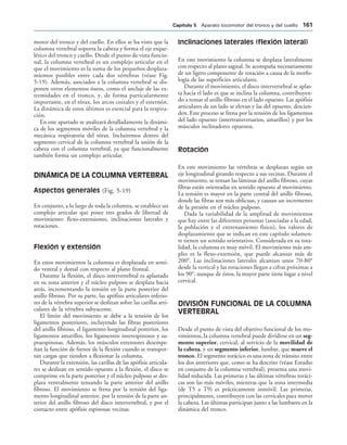 motor del tronco y del cuello. En ellos se ha visto que la
columna vertebral soporta la cabeza y forma el eje esque-
lético del tronco y cuello. Desde el punto de vista funcio-
nal, la columna vertebral es un complejo articular en el
que el movimiento es la suma de los pequeños desplaza-
mientos posibles entre cada dos vértebras (véase Fig.
5-19). Además, asociados a la columna vertebral se dis-
ponen otros elementos óseos, como el anclaje de las ex-
tremidades en el tronco, y, de forma particularmente
importante, en el tórax, los arcos costales y el esternón.
La dinámica de estos últimos es esencial para la respira-
ción.
En este apartado se analizará detalladamente la dinámi-
ca de los segmentos móviles de la columna vertebral y la
mecánica respiratoria del tórax. Incluiremos dentro del
segmento cervical de la columna vertebral la unión de la
cabeza con el columna vertebral, ya que funcionalmente
también forma un complejo articular.
DINÁMICA DE LA COLUMNA VERTEBRAL
Aspectos generales (Fig. 5-19)
En conjunto, a lo largo de toda la columna, se establece un
complejo articular que posee tres grados de libertad de
movimiento: flexo-extensiones, inclinaciones laterales y
rotaciones.
Flexión y extensión
En estos movimientos la columna es desplazada en senti-
do ventral y dorsal con respecto al plano frontal.
Durante la flexión, el disco intervertebral es aplastado
en su zona anterior y el núcleo pulposo se desplaza hacia
atrás, incrementando la tensión en la parte posterior del
anillo fibroso. Por su parte, las apófisis articulares inferio-
res de la vértebra superior se deslizan sobre las carillas arti-
culares de la vértebra subyacente.
El límite del movimiento se debe a la tensión de los
ligamentos posteriores, incluyendo las fibras posteriores
del anillo fibroso, el ligamento longitudinal posterior, los
ligamentos amarillos, los ligamentos interespinosos y su-
praespinosas. Además, los músculos extensores desempe-
ñan la función de frenos de la flexión cuando se transpor-
tan cargas que tienden a flexionar la columna.
Durante la extensión, las carillas de las apófisis articula-
res se deslizan en sentido opuesto a la flexión, el disco se
comprime en la parte posterior y el núcleo pulposo se des-
plaza ventralmente tensando la parte anterior del anillo
fibroso. El movimiento se frena por la tensión del liga-
mento longitudinal anterior, por la tensión de la parte an-
terior del anillo fibroso del disco intervertebral, y por el
contacto entre apófisis espinosas vecinas.
Inclinaciones laterales (flexión lateral)
En este movimiento la columna se desplaza lateralmente
con respecto al plano sagital. Se acompaña necesariamente
de un ligero componente de rotación a causa de la morfo-
logía de las superficies articulares.
Durante el movimiento, el disco intervertebral se aplas-
ta hacia el lado es que se inclina la columna, contribuyen-
do a tensar el anillo fibroso en el lado opuesto. Las apófisis
articulares de un lado se elevan y las del opuesto, descien-
den. Este proceso se frena por la tensión de los ligamentos
del lado opuesto (intertransversarios, amarillos) y por los
músculos inclinadores opuestos.
Rotación
En este movimiento las vértebras se desplazan según un
eje longitudinal girando respecto a sus vecinas. Durante el
movimiento, se tensan las láminas del anillo fibroso, cuyas
fibras están orientadas en sentido opuesto al movimiento.
La tensión es mayor en la parte central del anillo fibroso,
donde las fibras son más oblicuas, y causan un incremento
de la presión en el núcleo pulposo.
Dada la variabilidad de la amplitud de movimientos
que hay entre las diferentes personas (asociadas a la edad,
la población y el entrenamiento físico), los valores de
desplazamiento que se indican en este capítulo solamen-
te tienen un sentido orientativo. Considerada en su tota-
lidad, la columna es muy móvil. El movimiento más am-
plio es la flexo-extensión, que puede alcanzar más de
200°. Las inclinaciones laterales alcanzan unos 70-80°
desde la vertical y las rotaciones llegan a cifras próximas a
los 90°, aunque de éstos, la mayor parte tiene lugar a nivel
cervical.
DIVISIÓN FUNCIONAL DE LA COLUMNA
VERTEBRAL
Desde el punto de vista del objetivo funcional de los mo-
vimientos, la columna vertebral puede dividirse en un seg-
mento superior, cervical, al servicio de la movilidad de
la cabeza, y un segmento inferior, lumbar, que mueve el
tronco. El segmento torácico es una zona de tránsito entre
los dos anteriores que, como se ha descrito (véase Estudio
en conjunto de la columna vertebral), presenta una movi-
lidad reducida. Las primeras y las últimas vértebras toráci-
cas son las más móviles, mientras que la zona intermedia
(de T5 a T9) es prácticamente inmóvil. Las primeras,
principalmente, contribuyen con las cervicales para mover
la cabeza. Las últimas participan junto a las lumbares en la
dinámica del tronco.
#APÓTULO  Aparato locomotor del tronco y del cuello 
 