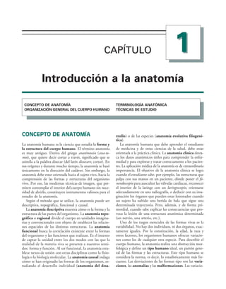 CAPÍTULO 
CAPÍTULO
)NTRODUCCIØN A LA ANATOMÓA
#/.#%04/ $% !.!4/-·!
/2'!.):!#)¼. '%.%2!, $%, #5%20/ (5-!./
4%2-)./,/'·! !.!4¼-)#!
4³#.)#!3 $% %345$)/
CONCEPTO DE ANATOMÍA
La anatomía humana es la ciencia que estudia la forma y
la estructura del cuerpo humano. El término anatomía
es muy antiguo. Deriva del griego anatémnein (ana-to-
mos), que quiere decir cortar a través, significado que se
asimila a la palabra disecar (del latín dissecare, cortar). En
sus orígenes y durante mucho tiempo, la anatomía se basó
únicamente en la disección del cadáver. Sin embargo, la
anatomía debe estar orientada hacia el sujeto vivo, hacia la
comprensión de las formas y estructuras del organismo
vivo. Por eso, las modernas técnicas de imagen, que per-
miten contemplar el interior del cuerpo humano sin nece-
sidad de abrirlo, constituyen instrumentos valiosos para el
estudio de la anatomía.
Según el método que se utilice, la anatomía puede ser
descriptiva, topográfica, funcional y causal.
La anatomía descriptiva muestra cómo es la forma y la
estructura de las partes del organismo. La anatomía topo-
gráfica o regional divide el cuerpo en unidades imagina-
rias y convencionales con objeto de establecer las relacio-
nes espaciales de las distintas estructuras. La anatomía
funcional busca la correlación existente entre la formas
del organismo y las funciones que realizan. Es el intento
de captar la unidad entre los dos modos con las que la
realidad de la materia viva se presenta a nuestros senti-
dos: forma y función. Al ser funcional, la anatomía esta-
blece nexos de unión con otras disciplinas como la fisio-
logía o la biología molecular. La anatomía causal indaga
cómo se han originado las formas de los organismos, es-
tudiando el desarrollo individual (anatomía del desa-
rrollo) o de las especies (anatomía evolutiva filogené-
tica).
La anatomía humana que debe aprender el estudiante
de medicina y de otras ciencias de la salud, debe estar
orientada a la práctica clínica. La anatomía clínica desta-
ca los datos anatómicos útiles para comprender la enfer-
medad y para explorar y tratar correctamente a los pacien-
tes. La aplicación médica de la anatomía es de extraordinaria
importancia. El objetivo de la anatomía clínica se logra
cuando el estudiante sabe, por ejemplo, las estructuras que
palpa con sus manos en un paciente, dónde poner el fo-
nendoscopio para auscultar las válvulas cardiacas, reconocer
el interior de la laringe con un laringoscopio, orientarse
adecuadamente en una radiografía, o deducir con su ima-
ginación los órganos que pueden estar lesionados cuando
un sujeto ha sufrido una herida de bala que sigue una
determinada trayectoria. Pero, además, y de forma pri-
mordial, cuando sabe explicar las consecuencias que pro-
voca la lesión de una estructura anatómica determinada
(un nervio, una arteria, etc.).
Uno de los rasgos esenciales de las formas vivas es la
variabilidad. No hay dos individuos, ni dos órganos, exac-
tamente iguales. Por la constitución, la edad, la raza y
otros factores, los organismos humanos ofrecen variacio-
nes como los de cualquier otra especie. Para describir el
cuerpo humano, la anatomía realiza una abstracción mor-
fológica y define un tipo humano ideal, un patrón gene-
ral de las formas y las estructuras. Este tipo humano se
considera la norma, es decir, lo estadísticamente más fre-
cuente. Las desviaciones de las formas tipo son las varia-
ciones, las anomalías y las malformaciones. Las variacio-
 