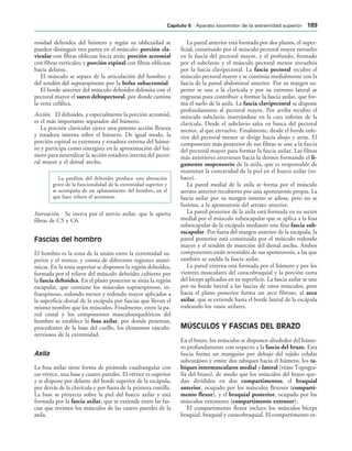 rosidad deltoidea del húmero y según su oblicuidad se
pueden distinguir tres partes en el músculo: porción cla-
vicular con fibras oblicuas hacia atrás; porción acromial
con fibras verticales; y porción espinal con fibras oblicuas
hacia delante.
El músculo se separa de la articulación del hombro y
del tendón del supraespinoso por la bolsa subacromial.
El borde anterior del músculo deltoides delimita con el
pectoral mayor el surco deltopectoral, por donde camina
la vena cefálica.
Acción. El deltoides, y especialmente la porción acromial,
es el más importante separador del húmero.
La porción clavicular ejerce una potente acción flexora
y rotadora interna sobre el húmero. De igual modo, la
porción espinal es extensora y rotadora externa del húme-
ro y participa como sinergista en la aproximación del hú-
mero para neutralizar la acción rotadora interna del pecto-
ral mayor y el dorsal ancho.
La parálisis del deltoides produce una alteración
grave de la funcionalidad de la extremidad superior y
se acompaña de un aplanamiento del hombro, en el
que hace relieve el acromion.
Inervación. Se inerva por el nervio axilar, que le aporta
fibras de C5 y C6.
Fascias del hombro
El hombro es la zona de la unión entre la extremidad su-
perior y el tronco, y consta de diferentes regiones anató-
micas. En la zona superior se disponen la región deltoidea,
formada por el relieve del músculo deltoides cubierto por
la fascia deltoidea. En el plano posterior se sitúa la región
escapular, que contiene los músculos supraespinoso, in-
fraespinoso, redondo menor y redondo mayor aplicados a
la superficie dorsal de la escápula por fascias que llevan el
mismo nombre que los músculos. Finalmente, entre la pa-
red costal y los componentes musculoesqueléticos del
hombro se establece la fosa axilar, por donde penetran,
procedentes de la base del cuello, los elementos vasculo-
nerviosos de la extremidad.
Axila
La fosa axilar tiene forma de pirámide cuadrangular con
un vértice, una base y cuatro paredes. El vértice es superior
y se dispone por delante del borde superior de la escápula,
por detrás de la clavícula y por fuera de la primera costilla.
La base se proyecta sobre la piel del hueco axilar y está
formada por la fascia axilar, que se extiende entre las fas-
cias que revisten los músculos de las cuatro paredes de la
axila.
La pared anterior está formada por dos planos, el super-
ficial, constituido por el músculo pectoral mayor envuelto
en la fascia del pectoral mayor, y el profundo, formado
por el subclavio y el músculo pectoral menor envueltos
por la fascia clavipectoral. La fascia pectoral recubre el
músculo pectoral mayor y se continúa medialmente con la
fascia de la pared abdominal anterior. Por su margen su-
perior se une a la clavícula y por su extremo lateral se
engruesa para contribuir a formar la fascia axilar, que for-
ma el suelo de la axila. La fascia clavipectoral se dispone
profundamente al pectoral mayor. Por arriba recubre el
músculo subclavio insertándose en la cara inferior de la
clavícula. Desde el subclavio salta en busca del pectoral
menor, al que envuelve. Finalmente, desde el borde infe-
rior del pectoral menor se dirige hacia abajo y atrás. El
componente más posterior de sus fibras se une a la fascia
del pectoral mayor para formar la fascia axilar. Las fibras
más anteriores atraviesan hacia la dermis formando el li-
gamento suspensorio de la axila, que es responsable de
mantener la concavidad de la piel en el hueco axilar (so-
baco).
La pared medial de la axila se forma por el músculo
serrato anterior recubierto por una aponeurosis propia. La
fascia axilar por su margen interno se adosa, pero no se
fusiona, a la aponeurosis del serrato anterior.
La pared posterior de la axila está formada en su sector
medial por el músculo subescapular que se aplica a la fosa
subescapular de la escápula mediante una fina fascia sub-
escapular. Por fuera del margen anterior de la escápula, la
pared posterior está constituida por el músculo redondo
mayor y el tendón de inserción del dorsal ancho. Ambos
componentes están revestidos de sus aponeurosis, a las que
también se suelda la fascia axilar.
La pared externa está formada por el húmero y por los
vientres musculares del coracobraquial y la porción corta
del bíceps aplicados en su superficie. La fascia axilar se une
por su borde lateral a las fascias de estos músculos, pero
hacia el plano posterior forma un arco fibroso, el arco
axilar, que se extiende hasta el borde lateral de la escápula
rodeando los vasos axilares.
MÚSCULOS Y FASCIAS DEL BRAZO
En el brazo, los músculos se disponen alrededor del húme-
ro profundamente con respecto a la fascia del brazo. Esta
fascia forma un manguito por debajo del tejido celular
subcutáneo y emite dos tabiques hacia el húmero, los ta-
biques intermusculares medial y lateral (véase Topogra-
fía del brazo), de modo que los músculos del brazo que-
dan divididos en dos compartimentos, el braquial
anterior, ocupado por los músculos flexores (comparti-
mento flexor), y el braquial posterior, ocupado por los
músculos extensores (compartimento extensor).
El compartimento flexor incluye los músculos bíceps
braquial, braquial y coracobraquial. El compartimento ex-
#APÓTULO  Aparato locomotor de la extremidad superior 
 