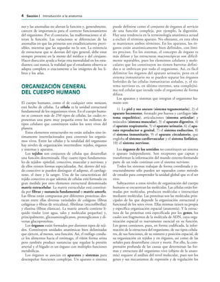 nes y las anomalías no alteran la función y, generalmente,
carecen de importancia para el correcto funcionamiento
del organismo. Por el contrario, las malformaciones sí al-
teran la función. Las variaciones se diferencian de las
anomalías en que las primeras son estadísticamente previ-
sibles, mientras que las segundas no lo son. La existencia
de estructuras que se desvían del tipo general, debe estar
siempre presente en la mente del médico y del cirujano.
Hacer disección ayuda a forjar esta mentalidad en los estu-
diantes; casi nunca, la realidad que el estudiante observa se
adapta completa o exactamente a las imágenes de los li-
bros y los atlas.
ORGANIZACIÓN GENERAL
DEL CUERPO HUMANO
El cuerpo humano, como el de cualquier otro metazoo,
está hecho de células. La célula es la unidad estructural
fundamental de los organismos vivos. En el cuerpo huma-
no se conocen más de 250 tipos de células, las cuales re-
presentan una parte muy pequeña entre los millones de
tipos celulares que constituyen todos los seres vivos del
planeta.
Estos elementos estructurales no están aislados sino ín-
timamente interrelacionados para construir los organis-
mos vivos. Entre las células y la totalidad del organismo
hay niveles de organización intermedios: tejidos, órganos
y sistemas y aparatos.
Los tejidos son conjuntos de células que desarrollan
una función determinada. Hay cuatro tipos fundamenta-
les de tejidos: epitelial, conectivo, muscular y nervioso; y
de ellos existen formas especializadas. Así, dentro del teji-
do conectivo se pueden distinguir el adiposo, el cartilagi-
noso, el óseo y la sangre. Una de las características del
tejido conectivo es que además de células está formado en
gran medida por otro elemento estructural denominado
matriz extracelular. La matriz extracelular está constitui-
da por fibras y sustancia fundamental o matriz amorfa.
Las fibras están compuestas por diferentes proteínas; des-
tacan entre ellas diversas variedades de colágeno (fibras
colágenas y fibras de reticulina), fibrilinas (microfibrillas)
y elastina (fibras elásticas). La matriz amorfa contiene lí-
quido tisular (con agua, sales y moléculas pequeñas) y,
principalmente, glicosaminoglicanos, proteoglicanos y di-
versas glucoproteínas.
Los órganos están formados por distintos tipos de teji-
dos. Constituyen unidades anatómicas bien delimitadas
que ejercen, al menos, una función. Así, el esófago condu-
ce los alimentos hacia el estómago, el riñón forma orina
pero también produce sustancias que regulan la presión
arterial y el hígado es un órgano con múltiples funciones
metabólicas.
Los órganos se asocian en aparatos y sistemas para
desempeñar funciones complejas. Un aparato o sistema
puede definirse como el conjunto de órganos al servicio
de una función compleja, por ejemplo, la digestión.
Hay una tendencia en la terminología anatómica actual
a excluir el término aparato. No obstante, en esta obra
se mantienen ambos términos. En los aparatos, los ór-
ganos están anatómicamente bien definidos, con lími-
tes precisos. En los sistemas, el concepto de órgano es
más difuso y las estructuras macroscópicas son difícil-
mente separables, pues los elementos celulares y mole-
culares que los constituyen no tienen barreras defini-
das o se imbrican por todo el organismo. Así, es fácil
delimitar los órganos del aparato urinario, pero en el
sistema inmunitario no se pueden separar los órganos
linfoides de las células inmunitarias aisladas, y, el sis-
tema nervioso es, en último extremo, una complejísi-
ma red celular que invade todo el organismo de forma
difusa.
Los aparatos y sistemas que integran el organismo hu-
mano son:
1) La piel y sus anexos (sistema tegumentario), 2) el
aparato locomotor, formado por huesos y cartílagos (sis-
tema esquelético), articulaciones (sistema articular) y
músculos (sistema muscular), 3) el aparato digestivo, 4)
el aparato respiratorio, 5) el aparato urinario, 6) el apa-
rato reproductor o genital, 7) el sistema endocrino, 8)
el sistema inmunitario, 9) el aparato circulatorio, que
engloba el sistema cardiovascular y el sistema linfático,
10) el sistema nervioso.
Los órganos de los sentidos no constituyen un sistema
o aparato independiente. Son receptores que captan y
transforman la información del mundo externo formando
parte de un todo continuo con el sistema nervioso.
Todos los sistemas trabajan de forma coordinada y es-
tructuralmente sólo pueden ser separados como método
de estudio para comprender la unidad global que es el ser
vivo.
Subyacentes a estos niveles de organización del cuerpo
humano se encuentran las moléculas. Las células están for-
madas por moléculas, producen moléculas e interactúan
mediante moléculas. Las proteínas son las moléculas prin-
cipales de las que depende la organización estructural y
funcional de los seres vivos. Ellas mismas tienen su propia
y específica organización espacial (anatomía). Y la estruc-
tura de las proteínas está especificada por los genes, los
cuales son fragmentos de la molécula de ADN, cuya orga-
nización espacial es nuevamente esencial en su función.
Los genes contienen, pues, en forma codificada, la infor-
mación de la estructura del organismo, de sus tipos celula-
res, de sus funciones, de su número y posición espacial, de
su organización en tejidos y en órganos, así como de las
señales para desarrollarse crecer y morir. Por ello, la com-
prensión profunda de las causas que determinan las for-
mas y estructura del organismo vivo (objeto de la anato-
mía) requiere el análisis del nivel molecular, pues son los
genes y sus mecanismos de expresión y de regulación los
 3ECCIØN ) Introducción a la anatomía
 