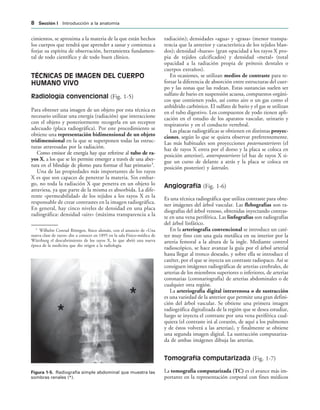 IGURA   Radiografía simple abdominal que muestra las
sombras renales (*).
cimientos, se aproxima a la materia de la que están hechos
los cuerpos que tendrá que aprender a sanar y comienza a
forjar su espíritu de observación, herramienta fundamen-
tal de todo científico y de todo buen clínico.
TÉCNICAS DE IMAGEN DEL CUERPO
HUMANO VIVO
Radiología convencional (Fig. 1-5)
Para obtener una imagen de un objeto por esta técnica es
necesario utilizar una energía (radiación) que interaccione
con el objeto y posteriormente recogerla en un receptor
adecuado (placa radiográfica). Por este procedimiento se
obtiene una representación bidimensional de un objeto
tridimensional en la que se superponen todas las estruc-
turas atravesadas por la radiación.
Como emisor de energía hay que referirse al tubo de ra-
yos X, a los que se les permite emerger a través de una aber-
tura en el blindaje de plomo para formar el haz primario3
.
Una de las propiedades más importantes de los rayos
X es que son capaces de penetrar la materia. Sin embar-
go, no toda la radiación X que penetra en un objeto lo
atraviesa, ya que parte de la misma es absorbida. La dife-
rente «permeabilidad» de los tejidos a los rayos X es la
responsable de crear contrastes en la imagen radiográfica.
En general, hay cinco niveles de densidad en una placa
radiográfica: densidad «aire» (máxima transparencia a la
radiación); densidades «agua» y «grasa» (menor transpa-
rencia que la anterior y característica de los tejidos blan-
dos); densidad «hueso» (gran opacidad a los rayos X pro-
pia de tejidos calcificados) y densidad «metal» (total
opacidad a la radiación propia de prótesis dentales o
cuerpos extraños).
En ocasiones, se utilizan medios de contraste para re-
forzar la diferencia de absorción entre estructuras del cuer-
po y las zonas que las rodean. Estas sustancias suelen ser
sulfato de bario en suspensión acuosa, compuestos orgáni-
cos que contienen yodo, así como aire o un gas como el
anhídrido carbónico. El sulfato de bario y el gas se utilizan
en el tubo digestivo. Los compuestos de yodo tienen apli-
cación en el estudio de los aparatos vascular, urinario y
respiratorio y en el conducto vertebral.
Las placas radiográficas se obtienen en distintas proyec-
ciones, según lo que se quiera observar preferentemente.
Las más habituales son proyecciones posteroanteriores (el
haz de rayos X entra por el dorso y la placa se coloca en
posición anterior), anteroposteriores (el haz de rayos X si-
gue un curso de delante a atrás y la placa se coloca en
posición posterior) y laterales.
Angiografía (Fig. 1-6)
Es una técnica radiográfica que utiliza contraste para obte-
ner imágenes del árbol vascular. Las flebografías son ra-
diografías del árbol venoso, obtenidas inyectando contras-
te en una vena periférica. Las linfografías son radiografías
del árbol linfático.
En la arteriografía convencional se introduce un caté-
ter muy fino con una guía metálica en su interior por la
arteria femoral a la altura de la ingle. Mediante control
radioscópico, se hace avanzar la guía por el árbol arterial
hasta llegar al tronco deseado, y sobre ella se introduce el
catéter, por el que se inyecta un contraste radiopaco. Así se
consiguen imágenes radiográficas de arterias cerebrales, de
arterias de los miembros superiores o inferiores, de arterias
coronarias (coronariografía) de arterias abdominales o de
cualquier otra región.
La arteriografía digital intravenosa o de sustracción
es una variedad de la anterior que permite una gran defini-
ción del árbol vascular. Se obtiene una primera imagen
radiográfica digitalizada de la región que se desea estudiar,
luego se inyecta el contraste por una vena periférica cual-
quiera (el contraste irá al corazón, de aquí a los pulmones
y de éstos volverá a las arterias), y finalmente se obtiene
una segunda imagen digital. La sustracción computariza-
da de ambas imágenes dibuja las arterias.
Tomografía computarizada (Fig. 1-7)
La tomografía computarizada (TC) es el avance más im-
portante en la representación corporal con fines médicos
3
Wilhelm Conrad Röntgen, físico alemán, con el anuncio de «Una
nueva clase de rayos» dio a conocer en 1895 en la sala Físico-médica de
Würzburg el descubrimiento de los rayos X, lo que abrió una nueva
época de la medicina que dio origen a la radiología.
 3ECCIØN ) Introducción a la anatomía
 