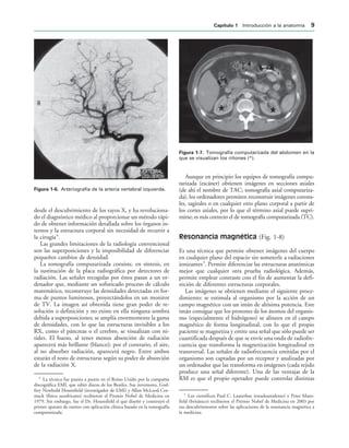 IGURA   Arteriografía de la arteria vertebral izquierda.
IGURA   Tomografía computarizada del abdomen en la
que se visualizan los riñones (*).
desde el descubrimiento de los rayos X, y ha revoluciona-
do el diagnóstico médico al proporcionar un método rápi-
do de obtener información detallada sobre los órganos in-
ternos y la estructura corporal sin necesidad de recurrir a
la cirugía4
.
Las grandes limitaciones de la radiología convencional
son las superposiciones y la imposibilidad de diferenciar
pequeños cambios de densidad.
La tomografía computarizada consiste, en síntesis, en
la sustitución de la placa radiográfica por detectores de
radiación. Las señales recogidas por éstos pasan a un or-
denador que, mediante un sofisticado proceso de cálculo
matemático, reconstruye las densidades detectadas en for-
ma de puntos luminosos, proyectándolos en un monitor
de TV. La imagen así obtenida tiene gran poder de re-
solución o definición y no existe en ella ninguna sombra
debida a superposiciones; se amplía enormemente la gama
de densidades, con lo que las estructuras invisibles a los
RX, como el páncreas o el cerebro, se visualizan con ni-
tidez. El hueso, al tener menos absorción de radiación
aparecerá más brillante (blanco); por el contrario, el aire,
al no absorber radiación, aparecerá negro. Entre ambos
estarán el resto de estructuras según su poder de absorción
de la radiación X.
Aunque en principio los equipos de tomografía compu-
tarizada (escáner) obtienen imágenes en secciones axiales
(de ahí el nombre de TAC; tomografía axial computariza-
da), los ordenadores permiten reconstruir imágenes corona-
les, sagitales o en cualquier otro plano corporal a partir de
los cortes axiales, por lo que el término axial puede supri-
mirse; es más correcto el de tomografía computarizada (TC).
Resonancia magnética (Fig. 1-8)
Es una técnica que permite obtener imágenes del cuerpo
en cualquier plano del espacio sin someterle a radiaciones
ionizantes5
. Permite diferenciar las estructuras anatómicas
mejor que cualquier otra prueba radiológica. Además,
permite emplear contraste con el fin de aumentar la defi-
nición de diferentes estructuras corporales.
Las imágenes se obtienen mediante el siguiente proce-
dimiento: se estimula al organismo por la acción de un
campo magnético con un imán de altísima potencia. Este
imán consigue que los protones de los átomos del organis-
mo (especialmente el hidrógeno) se alineen en el campo
magnético de forma longitudinal, con lo que el propio
paciente se magnetiza y emite una señal que sólo puede ser
cuantificada después de que se envíe una onda de radiofre-
cuencia que transforma la magnetización longitudinal en
transversal. Las señales de radiofrecuencia emitidas por el
organismo son captadas por un receptor y analizadas por
un ordenador que las transforma en imágenes (cada tejido
produce una señal diferente). Una de las ventajas de la
RM es que el propio operador puede controlar distintas
4
La técnica fue puesta a punto en el Reino Unido por la compañía
discográfica EMI, que editó discos de los Beatles. Sus inventores, God-
frey Newbold Hounsfield (investigador de EMI) y Allan McLeod Cor-
mack (físico surafricano) recibieron el Premio Nobel de Medicina en
1979. Sin embargo, fue el Dr. Hounsfield el que diseñó y construyó el
primer aparato de rastreo con aplicación clínica basado en la tomografía
computarizada.
5
Los científicos Paul C. Lauterbur (estadounidense) y Peter Mans-
field (británico) recibieron el Premio Nobel de Medicina en 2003 por
sus descubrimientos sobre las aplicaciones de la resonancia magnética a
la medicina.
#APÓTULO  Introducción a la anatomía 
 