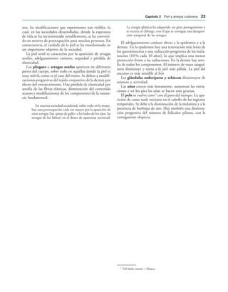 nos, las modificaciones que experimenta son visibles, lo
cual, en las sociedades desarrolladas, donde la esperanza
de vida se ha incrementado notablemente, se ha converti-
do en motivo de preocupación para muchas personas. En
consecuencia, el cuidado de la piel se ha transformado en
un importante objetivo de la sociedad.
La piel senil se caracteriza por la aparición de arrugas
seniles, adelgazamiento cutáneo, sequedad y pérdida de
elasticidad.
Los pliegues o arrugas seniles aparecen en diferentes
partes del cuerpo, sobre todo en aquéllas donde la piel es
muy móvil, como es el caso del rostro. Se deben a modifi-
caciones progresivas del tejido conjuntivo de la dermis por
efecto del envejecimiento. Hay pérdida de elasticidad por
atrofia de las fibras elásticas, disminución del contenido
acuoso y modificaciones de los componentes de la sustan-
cia fundamental.
En nuestra sociedad occidental, sobre todo en la mujer,
hay una preocupación cada vez mayor por la aparición de
estas arrugas (las «patas de gallo» a los lados de los ojos, las
arrugas de los labios) en el deseo de aparentar juventud.
La cirugía plástica ha adquirido un gran protagonismo y
se recurre al «lifting», con el que se consigue una desapari-
ción temporal de las arrugas.
El adelgazamiento cutáneo afecta a la epidermis y a la
dermis. En la epidermis hay una renovación más lenta de
los queratinocitos y una reducción progresiva de los mela-
nocitos (10 % cada 10 años), lo que implica una menor
protección frente a las radiaciones. En la dermis hay atro-
fia de todos los componentes. El número de vasos sanguí-
neos disminuye y torna a la piel más pálida. La piel del
anciano es más sensible al frío
Las glándulas sudoríparas y sebáceas disminuyen de
número y actividad.
Las uñas crecen más lentamente, aumentan las estria-
ciones y en los pies las uñas se hacen más gruesas.
El pelo se vuelve cano3
con el paso del tiempo. La apa-
rición de canas suele iniciarse en el cabello de las regiones
temporales. Se debe a la disminución de la melanina y a la
presencia de burbujas de aire. Hay también una disminu-
ción progresiva del número de folículos pilosos, con la
consiguiente alopecia.
3
Del latín canum = blanco.
#APÓTULO  Piel y anejos cutáneos 
 