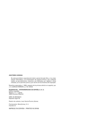ANATOMÍA HUMANA
No está permitida la reproducción total o parcial de este libro, ni su trata-
miento informático, ni la transmisión de ninguna forma o por cualquier
medio, ya sea electrónico, mecánico, por fotocopia, por registro u otros
métodos, sin el permiso previo y por escrito de los titulares del Copyright.
Derechos reservados ? 2005, respecto de la primera edición en español, por
J. A. GARCÍA-PORRERO y J. M. HURLÉ
McGRAW-HILL - INTERAMERICANA DE ESPAÑA, S. A. U.
Edificio Valrealty
Basauri, 17, 1.a
planta
28023 Aravaca (Madrid)
ISBN: 84-486-0522-5
Depósito legal: M.
Diseño de cubierta: Juan García-Porrero Alonso
Preimpresión: MonoComp, S. A
Impreso en
IMPRESO EN ESPAÑA - PRINTED IN SPAIN
 