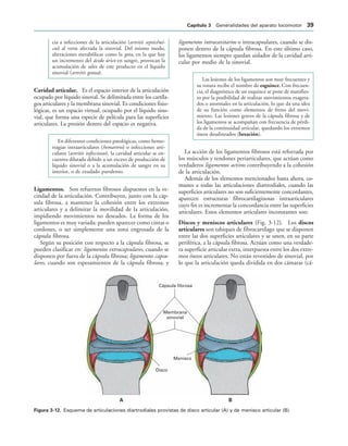 Cápsula fibrosa
Membrana
sinovial
Disco
Menisco
! 
IGURA   Esquema de articulaciones diartrodiales provistas de disco articular (A) y de menisco articular (B).
cia a infecciones de la articulación (artritis septicémi-
cas) al verse afectada la sinovial. Del mismo modo,
alteraciones metabólicas como la gota, en la que hay
un incremento del ácido úrico en sangre, provocan la
acumulación de sales de este producto en el líquido
sinovial (artritis gotosa).
Cavidad articular. Es el espacio interior de la articulación
ocupado por líquido sinoval. Se delimitada entre los cartíla-
gos articulares y la membrana sinovial. Es condiciones fisio-
lógicas, es un espacio virtual, ocupado por el líquido sino-
vial, que forma una especie de película para las superficies
articulares. La presión dentro del espacio es negativa.
En diferentes condiciones patológicas, como hemo-
rragias intraarticulares (hemartros) o infecciones arti-
culares (artritis infecciosas), la cavidad articular se en-
cuentra dilatada debido a un exceso de producción de
líquido sinovial o a la acumulación de sangre en su
interior, o de exudado purulento.
Ligamentos. Son refuerzos fibrosos dispuestos en la ve-
cindad de la articulación. Contribuyen, junto con la cáp-
sula fibrosa, a mantener la cohesión entre los extremos
articulares y a delimitar la movilidad de la articulación,
impidiendo movimientos no deseados. La forma de los
ligamentos es muy variada; pueden aparecer como cintas o
cordones, o ser simplemente una zona engrosada de la
cápsula fibrosa.
Según su posición con respecto a la cápsula fibrosa, se
pueden clasificar en: ligamentos extracapsulares, cuando se
disponen por fuera de la cápsula fibrosa; ligamentos capsu-
lares, cuando son espesamientos de la cápsula fibrosa; y
ligamentos intracavitarios o intracapsulares, cuando se dis-
ponen dentro de la cápsula fibrosa. En este último caso,
los ligamentos siempre quedan aislados de la cavidad arti-
cular por medio de la sinovial.
Las lesiones de los ligamentos son muy frecuentes y
su rotura recibe el nombre de esguince. Con frecuen-
cia, el diagnóstico de un esquince se pone de manifies-
to por la posibilidad de realizar movimientos exagera-
dos o anormales en la articulación, lo que da una idea
de su función como elementos de freno del movi-
miento. Las lesiones graves de la cápsula fibrosa y de
los ligamentos se acompañan con frecuencia de pérdi-
da de la continuidad articular, quedando los extremos
óseos desalineados (luxación).
La acción de los ligamentos fibrosos está reforzada por
los músculos y tendones periarticulares, que actúan como
verdaderos ligamentos activos contribuyendo a la cohesión
de la articulación.
Además de los elementos mencionados hasta ahora, co-
munes a todas las articulaciones diartrodiales, cuando las
superficies articulares no son suficientemente concordantes,
aparecen estructuras fibrocartilaginosas intraarticulares
cuyo fin es incrementar la concordancia entre las superficies
articulares. Estos elementos articulares inconstantes son:
Discos y meniscos articulares (Fig. 3-12). Los discos
articulares son tabiques de fibrocartílago que se disponen
entre las dos superficies articulares y se unen, en su parte
periférica, a la cápsula fibrosa. Actúan como una verdade-
ra superficie articular extra, interpuesta entre los dos extre-
mos óseos articulares. No están revestidos de sinovial, por
lo que la articulación queda dividida en dos cámaras (cá-
#APÓTULO  Generalidades del aparato locomotor 
 