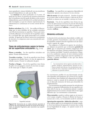 Rodete
articular
Superficie articular
IGURA   Ilustración de un rodete articular asociado al
contorno de una superficie articular en el que se ha seccio-
nado un pequeño fragmento para reconocer sus superfi-
cies y bordes.
mara supradiscal y cámara infradiscal) con una membrana
sinovial independiente en cada una de ellas.
Los meniscos son discos perforados en el centro. Al
igual que los discos, la presencia de meniscos determina
que la membrana sinovial quede dividida en dos sectores
independientes, pero la división de la cavidad articular es
sólo incompleta, ya que las cámaras suprameniscal y la
inframeniscal se comunican en la zona central del me-
nisco.
Rodetes articulares (Fig. 3-13). Son anillos de fibrocar-
tílago que se unen alrededor de las cavidades articulares
con el fin de incrementar su superficie. Tienen, por tanto,
un borde adherente en el contorno de la superficie articu-
lar y un borde libre que queda proyectado en la cavidad
articular. Al igual que los discos carecen de revestimiento
de sinovial, y se comportan como una extensión del cartí-
lago articular.
Tipos de articulaciones según la forma
de las superficies articulares (Fig. 3-14)
Planas o artrodias. Las dos superficies articulares son
planas. Permite deslizamientos.
Trocoides o trochus. Una de las superficies tiene forma
de segmento de cilindro hueco y la otra de segmento de
cilindro macizo. Permite la realización de giros.
Troclear o bisagra. Una de las superficies tiene forma
de polea con una garganta central y la otra tiene un aspec-
to de tenaza que se adapta a la polea.
Condíleas. Las superficies son segmentos elipsoidales de
disposición opuesta, una cóncava y la otra convexa.
Silla de montar (de unión recíproca). Simulan el aspecto
de un jinete sobre la silla de montar. Cada una de las su-
perficies es cóncava en un sentido y convexa en el otro.
Enartrosis. Una de las superficies tiene forma de seg-
mento de esfera maciza (convexa) y la otra de esfera hueca
(cóncava). Cuando el segmento de esfera es pequeño (1/3
de esfera) se denominan esféricas, y cuando es de mayor
tamaño, cotílicas.
Dinámica articular
La función de las articulaciones diartrodiales es doble, por
un lado, permitir el movimiento, y por otro, ser capaces
de impedirlo cuando la función requerida sea la de susten-
tación o soporte de cargas.
Para adaptarse a la función de soporte, las articulacio-
nes adoptan una posición que se denomina posición de
cierre, que se caracteriza por máxima congruencia entre
las superficies articulares, máxima tensión de los ligamen-
tos y mínima movilidad. Cuando la articulación se dispo-
ne en las condiciones opuestas al cierre (mínima tensión
ligamentosa, mínima congruencia entre las superficies ar-
ticulares y máxima movilidad) se dice que está abierta
(posición abierta).
Los traumatismos de las regiones articulares del es-
queleto producen preferentemente fracturas de los
huesos cuando éstos afectan a las articulaciones en po-
sición de cierre y luxaciones cuando afectan a las arti-
culaciones en posición abierta.
Los movimientos posibles de una determinada articula-
ción dependen principalmente de la forma de las superfi-
cies articulares, pero también de la disposición de los liga-
mentos y, como es natural, de la existencia de músculos
con el adecuado momento de fuerza para desarrollar los
desplazamientos.
Los movimientos que pueden presentar las articulaciones
pueden ser pequeños deslizamientos de una superficie arti-
cular sobre la otra (p. ej., articulaciones planas) o amplios
desplazamientos de un extremo articular sobre el otro según
diferentes ejes. Los movimientos se denominan:
Flexo-extensión, cuando se realizan según un eje transver-
sal al cuerpo completo. Durante la flexión los huesos se
acercan uno a otro, y es la extensión sucede lo contrario.
Aproximación-separación (abducción-aducción), cuan-
do se realizan según un eje anteroposterior al cuerpo comple-
to. En el movimiento de separación el extremo óseo se aleja
de eje longitudinal de cuerpo, y lo opuesto ocurre en la
aproximación.
 3ECCIØN ))) Aparato locomotor
 