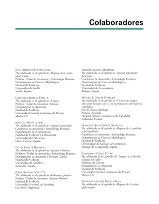 Colaboradores
JESÚS AMBROSIANI FERNÁNDEZ
Ha colaborado en el capítulo de «Órganos de la visión:
globo ocular»
Profesor Titular de Anatomía y Embriología Humana
Departamento de Ciencias Morfológicas
Facultad de Medicina
Universidad de Sevilla
Sevilla. España.
GREGORIO BENÍTEZ PADILLA
Ha colaborado en el capítulo de «Cráneo»
Profesor Titular de Anatomía Humana
Departamento de Anatomía
Facultad de Medicina
Universidad Nacional Autónoma de Mexico
Mexico DF.
JOSÉ LUIS BUENO LÓPEZ
Ha colaborado en el capítulo de «Aparato masticador»
Catedrático de Anatomía y Embriología Humana
Departamento de Neurociencias
Facultad de Medicina y Odontología
Universidad del País Vasco
Leioa. Vizcaya. España.
ELVIRA COLVÉE BENLLOCH
Ha colaborado en el capítulo de «Aparato Urinario»
Profesora Titular de Anatomía y Embriología Humana
Departamento de Anatomía y Biología Celular
Facultad de Medicina
Universidad de Cantabria
Santander. España.
JULIO DOMINGO CIVETTA
Ha colaborado en el capítulo de «Pulmones y pleuras»
Profesor Titular de Anatomía Humana Normal
Facultad de Medicina
Universidad Nacional del Nordeste
Corrientes. Argentina.
VIRGINIO GARCÍA MARTÍNEZ
Ha colaborado en el capítulo de «Aparato reproductor
femenino»
Catedrático de Anatomía y Embriología Humana
Departamento de Ciencias Morfológicas
Facultad de Medicina
Universidad de Extremadura
Badajoz. España.
MIGUEL A. GARCÍA-PORRERO
Ha colaborado en el capítulo de «Técnicas de imagen
del cuerpo humano vivo» y en la preparación del material
radiológico
Jefe de Neurorradiología
Profesor Asociado
Hospital Clínico Universitario de Valladolid
Valladolid. España.
FRANCISCO JAVIER JORGE BARREIRO
Ha colaborado en el capítulo de «Órganos de la audición
y del equilibrio»
Catedrático de Anatomía y Embriología Humana
Departamento de Ciencias Morfológicas
Facultad de Medicina
Universidade de Santiago de Compostela
Santiago de Compostela. España.
CASSANDRA NÚÑEZ TOVAR
Ha colaborado en los capítulos de «Lengua» y «Músculos
y fascias del cuello»
Profesora de Carrera.
Departamento de Anatomía
Facultad de Medicina
Universidad Nacional Autónoma de Mexico
Mexico DF.
FRANCISCO ANDRÉS PRADA ELENA
Ha colaborado en el capítulo de «Órganos de la visión:
globo ocular»
 