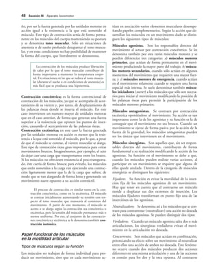 ño, por ser la fuerza generada por las unidades motoras en
acción igual a la resistencia a la que está sometido el
músculo. Este tipo de contracción actúa de forma perma-
nente en los músculos del cuerpo manteniendo su postura
y se denomina tono muscular. Sólo en situaciones de
anestesia o de sueño profundo desaparece el tono muscu-
lar, y en estas condiciones no hay posibilidad de mantener
la forma del cuerpo, que literalmente se desmorona.
La contracción de los músculos produce liberación
de calor por lo que el tono muscular contribuye de
forma importante a mantener la temperatura corpo-
ral. En situaciones en las que se reduce el tono muscu-
lar (durante el sueño o en condiciones de anestesia) es
más fácil que se produzca una hipotermia.
Contracción concéntrica; es la forma convencional de
contracción de los músculos, ya que se acompaña de acor-
tamiento de su vientre y, por tanto, de desplazamiento de
las palancas óseas donde se inserta el músculo. En este
caso intervienen un numero mayor de unidades motoras
que en el caso anterior, de forma que generan una fuerza
superior a la resistencia que oponen los puntos de inser-
ción, causando el acercamiento de las palancas óseas.
Contracción excéntrica; en este caso la fuerza generada
por las unidades motoras en acción es menor que la resis-
tencia a la que está sometido el músculo, por lo que, a pesar
de que el músculo se contrae, el vientre muscular se alarga.
Este tipo de contracción tiene gran importancia para evitar
movimientos bruscos. Imaginémonos, por ejemplo, el acto
de dejar caer una carga que transportamos entre los brazos.
Si los músculos no ofreciesen resistencia al peso transporta-
do, éste caería de forma brusca; para evitarlo, los músculos
que están sometidos a la carga van ejerciendo una contrac-
ción ligeramente menor que la de la carga que sufren, de
modo que se van alargando de forma lenta y generando un
movimiento suave opuesto a su acción contráctil.
El proceso de contracción es similar tanto en la con-
tracción concéntrica, como en la excéntrica. El músculo
se contrae inicialmente aumentando su tensión con res-
pecto al tono muscular que mantenía al comienzo del
movimiento. A partir de este momento, el músculo se
acorta o se alarga según la contracción sea concéntrica o
excéntrica, pero la tensión del músculo permanece más o
menos uniforme. Por eso, al conjunto de las contraccio-
nes concéntrica y excéntrica se le denomina también con-
tracción isotónica.
Papel funcional de los músculos
en la motilidad articular
Tipos de músculos según su función
Los músculos no trabajan de forma individual para pro-
ducir un movimiento, sino que en cada movimiento ac-
túan en asociación varios elementos musculares desempe-
ñando papeles complementarios. Según la acción que de-
sarrollan los músculos en un movimiento dado se distin-
guen los siguientes tipos de músculos:
Músculos agonistas. Son los responsables directos del
movimiento al actuar por contracción concéntrica. Se les
denomina también por esta razón músculos motores y se
pueden diferenciar tres categorías: a) músculos motores
primarios, que actúan de forma permanente en el movi-
miento produciendo la mayor parte del trabajo; b) múscu-
los motores secundarios, cuando sólo actúan en algunos
momentos del movimiento que requieren una mayor fuer-
za; y c) músculos motores de emergencia, cuando actúan
en el movimiento solamente cuando se requiere una fuerza
especial más intensa. Se suele denominar también múscu-
los iniciadores (starter) a los músculos que sólo son necesa-
rios para iniciar el movimiento modificando la posición de
las palancas óseas para permitir la participación de los
músculos motores primarios.
Músculos antagonistas. Se contraen por contracción
excéntrica oponiéndose al movimiento. Su acción es tan
importante como la de los agonistas y su función es la de
conseguir que el movimiento no sea brusco. Cuando un
movimiento se ejerce de forma pasiva por la acción de la
fuerza de la gravedad, los músculos antagonistas pueden
ser los únicos que intervienen en el movimiento.
Músculos sinergistas. Son aquellos que, sin ser respon-
sables directos del movimiento, contribuyen de forma
fundamental a su realización modificando la acción de los
agonistas. Su función en el movimiento se debe a que,
cuando los músculos pueden realizar varias acciones, al
participar en un movimiento se requiere que alguna de
ellas quede anulada. Dentro de la categoría de músculos
sinergistas se distinguen los siguientes:
Fijadores. Su función es evitar la movilidad de la inser-
ción fija de los músculos agonistas de un movimiento.
Hay que tener en cuenta que al contraerse un músculo
tiende a desplazar sus dos extremos de inserción. Los
músculos fijadores transforman en punto fijo una de las
inserciónes de los agonistas.
Neutralizadores. Se denomina así a los músculos que se con-
traen para contrarrestar («neutralizar») una acción no deseada
de los músculos agonistas. Se pueden distinguir dos tipos:
Verdaderos. Cuando un músculo agonista salta dos o más
articulaciones, los sinergistas verdaderos evitan el movi-
miento en la articulación no deseada.
Concurrentes. Son músculos que actúan en combinación,
potenciando su efecto sobre un movimiento al neutralizar
entre ellos una acción de ambos no deseada. Este fenóme-
no ocurre cuando dos músculos producen dos acciones
diferentes en una misma articulación y una de las acciones
es común para los dos y la otra opuesta. Al contraerse
 3ECCIØN ))) Aparato locomotor
 