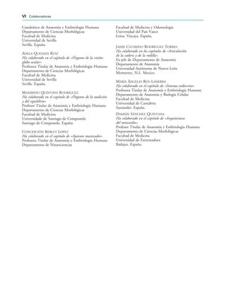 Catedrático de Anatomía y Embriología Humana
Departamento de Ciencias Morfológicas
Facultad de Medicina
Universidad de Sevilla
Sevilla. España.
ADELA QUESADA RUIZ
Ha colaborado en el capítulo de «Órganos de la visión:
globo ocular»
Profesora Titular de Anatomía y Embriología Humana
Departamento de Ciencias Morfológicas
Facultad de Medicina
Universidad de Sevilla
Sevilla. España.
MAXIMINO QUINTÁNS RODRÍGUEZ
Ha colaborado en el capítulo de «Órganos de la audición
y del equilibrio»
Profesor Titular de Anatomía y Embriología Humana
Departamento de Ciencias Morfológicas
Facultad de Medicina
Universidade de Santiago de Compostela
Santiago de Compostela. España.
CONCEPCIÓN REBLET LÓPEZ
Ha colaborado en el capítulo de «Aparato masticador»
Profesora Titular de Anatomía y Embriología Humana
Departamento de Neurociencias
Facultad de Medicina y Odontología
Universidad del País Vasco
Leioa. Vizcaya. España.
JAIME CATARINO RODRÍGUEZ TORRES
Ha colaborado en los capítulos de «Articulación
de la cadera y de la rodilla»
Ex-jefe de Departamento de Anatomía
Departamento de Anatomía
Universidad Autónoma de Nuevo León
Monterrey, N.L. Mexico.
MARÍA ÁNGELES ROS LASIERRA
Ha colaborado en el capítulo de «Sistema endocrino»
Profesora Titular de Anatomía y Embriología Humana
Departamento de Anatomía y Biología Celular
Facultad de Medicina
Universidad de Cantabria
Santander. España.
DAMIÁN SÁNCHEZ QUINTANA
Ha colaborado en el capítulo de «Arquitectura
del miocardio»
Profesor Titular de Anatomía y Embriología Humana
Departamento de Ciencias Morfológicas
Facultad de Medicina
Universidad de Extremadura
Badajoz. España.
VI Colaboradores
 