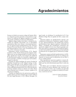 Agradecimientos
Estamos en deuda con nuestros colegas de España, Méxi-
co y Argentina que han aportado su conocimiento y expe-
riencia a la redacción de algunos capítulos; su contribu-
ción queda acreditada en la lista de colaboradores.
Algunos colegas médicos han leído y criticado los bo-
rradores de capítulos relacionados con su especialidad,
aportándonos ideas muy valiosas y comentarios pertinen-
tes. Sea especial nuestro agradecimiento al Dr. Francisco
Nistal, al Dr. Jesús Merino, al Dr. Jess Hayden Jr., al Dr.
José Manuel Aguirre Urízar, al Dr. Fernando Pérez Cer-
dá y al Dr. Constancio González.
Expresamos nuestro reconocimiento al Dr. Agustín
Gutiérrez y al Dr. Nacho Ortúzar por las imágenes radio-
lógicas que nos han proporcionado; de manera muy sin-
gular, agradecemos a la Dra. Ana Canga la alta calidad de
la documentación gráfica de resonancia magnética que
nos ha aportado y, también, el tiempo que nos ha dedica-
do para su selección.
El grupo de colegas histólogos de nuestra Facultad de
Medicina, formado por el Dr. Miguel Lafarga, la Dra.
María Teresa Berciano, el Dr. Dámaso Crespo y el Dr.
Juan Villegas, ha sido extremadamente generoso con no-
sotros cediéndonos preparaciones de su colección docente;
de forma señalada, estamos en deuda con la Dra. María
Teresa Berciano por su interés y extremo cuidado en la
selección de imágenes.
También son significativas las aportaciones gráficas de
cuadros clínicos con base anatómica que nos han cedido el
Dr. José Angel Berciano y el Dr. Alfonso Borragán. De
igual modo, no olvidamos la contribución de D. Luis
Norberto Diego Ruiz al capítulo de Piel y anejos cutá-
neos.
Queremos dedicar un agradecimiento especial a los
compañeros de laboratorio, estudiantes, amigos y familia-
res que, desinteresadamente, han posado para nosotros
permitiéndonos hacer algunos esquemas combinados de
dibujo y fotografía que consideramos constituyen una
aportación singular de este texto. Nuestra gratitud, tam-
bién, para todos los compañeros de la Facultad de Medici-
na de la Universidad de Cantabria que nos han facilitado
la utilización de sus equipos para la realización de imáge-
nes.
Expresamos nuestro profundo agradecimiento a la Edi-
torial McGraw-Hill/Interamericana por la confianza que
depositó en nosotros para la elaboración de este libro, y
por su cuidada edición.
Muy especialmente, queremos agradecer a nuestra edi-
tora, Rosario Femenía, su entusiasmo, tesón y profesiona-
lidad, que han sido determinantes para llevar a cabo esta
obra.
Por último, pero no el último, deseamos reconocer la
labor artística de nuestro dibujante, que constituye una
pieza esencial de esta obra y que, sin duda, será apreciada
por todos aquellos que se acerquen al estudio de la anato-
mía a través de este texto.
JUAN A. GARCÍA-PORRERO
JUAN M. HURLÉ
 