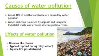 Causes of water pollution
 About 40% of deaths worldwide are caused by water
pollution
 Water pollution is caused by organic and inorganic
Industrial waste and effluent discharged into rivers.
Effects of water pollution
• Diseases like cholera
• Typhoid ( spread during rainy season)
• Aquatic life gets destroyed
 