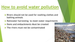 How to avoid water pollution
 Rivers should not be used for washing clothes and
bathing animals
 Rainwater harvesting to meet water requirments
 Dams and embackments Must be created
 The rivers must not be contaminated
 