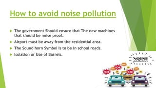 How to avoid noise pollution
 The government Should ensure that The new machines
that should be noise proof.
 Airport must be away from the residential area.
 The Sound horn Symbol Is to be in school roads.
 Isolation or Use of Barrels.
 