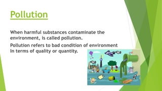 Pollution
When harmful substances contaminate the
environment, is called pollution.
Pollution refers to bad condition of environment
In terms of quality or quantity.
 