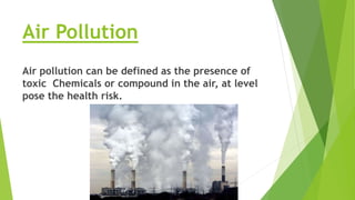 Air Pollution
Air pollution can be defined as the presence of
toxic Chemicals or compound in the air, at level
pose the health risk.
 