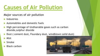 Causes of Air Pollution
Major sources of air pollution
 Industries
 Automobiles and domestic fuels
 High percentage of Undiserable gases such as carbon
dioxide,sulphur dioxide
 Dust ( cement dust, Foundary dust, windblown solid dust)
 Mist
 Smoke
 Black carbon
 