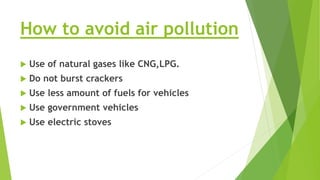 How to avoid air pollution
 Use of natural gases like CNG,LPG.
 Do not burst crackers
 Use less amount of fuels for vehicles
 Use government vehicles
 Use electric stoves
 