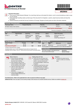 E-Ticket Itinerary & Receipt                                                                                                  Your Booking Reference

                                                                                                                                     4ROW44
       Important Information
       q This is your E-Ticket Itinerary & Receipt. You must bring it with you to the airport for check-in, and it is recommended you retain a copy
         for your records.
       q Each passenger travelling needs a printed copy of this document for immigration, customs, airport security checks and duty free

         purchases.
       q Please familiarise yourself with the key Conditions of Carriage, Dangerous Goods guide and other information attached.



Passenger Ticket Information
Passenger Name                           Frequent Flyer No.                       Ticket No.                               Issued                Ticket Total*
Mr Raden Hartoyo Victor Quintoro                                                  081-2418258606                           02 Sep 12                    561.40
                                                                                                   Ticket Total for all passengers*                    561.40
                                                                                                             *Amounts are displayed in Singapore Dollar (SGD)

Your Itinerary
Date                    Flight Number           Departing              Arriving                Status                Flight Information
03 Sep 12               QF52                    Singapore Changi       Brisbane                Economy               Est journey Time: 07:15
                                                2125, 9:25PM           0640, 6:40AM            Confirmed             Non-Stop
                                                Terminal 1             04 Sep 12                                     Aircraft Type: Boeing 747
                                                                       Terminal I

Your Receipt Details                                                                   Payment Details
Ticket Charges                          Charges               GST            Total*                   Payment
                                                                                       Date           Type                 Reference                 Amount*
Total*                                    561.40
                                                                                       02 Sep 12      MasterCard             xxxx-xxxx-xxxx-2314        561.40
Total Amount Payable*                      561.40             0.00           561.40
                                                                                       This may appear as multiple transactions on your credit card statement
*Includes Taxes/Fees/carrier Charges
^Includes Aviation Levy 6.10 OP, Passenger Security Service Charge 8.00 OO,            Tax Information
Passenger Service Charge 13.90 SG. These amounts are per person (excluding infants)    GST does not apply to international travel.     Issued by
                                                                                       No tax invoice will be issued.                  Qantas Airways

Flying With Us

            Before Check-in                                    Getting Away On Time                                    Check-in
            q Ensure that each passenger                       q Ensure you are at the airport with                    q Proceed to the airport service
              carries a printed copy of this                     enough time to complete necessary                       counter to collect your boarding
              document when travelling.                          check-in, security screening and,                       pass.
            q Have necessary visas and the                       for international flights, customs and
              minimum passport validity required                 immigration.
              for the countries you are visiting.              q Familiarise yourself with the check-

            q Label your bags inside and out                     in and boarding times. Information
              with your name, address and                        for Qantas and QantasLink flights is
              contact number at your                             in the Travel Information section
              destination.                                       attached.
            q Check Carry-on baggage and

              checked baggage allowances as
              restrictions apply.

Fare Restrictions - Refer to the applicable fare rules as special conditions may apply
Additional Fees: Fees may apply to some booking changes, ticket reissues and consultant-assisted services. Details are available at qantas.com.




Qantas Airways Limited ABN 16 009 661, 203 Coward St. Mascot, NSW 2020, Australia
qantas.com
 