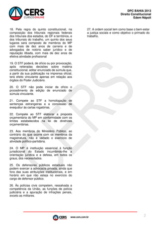 DPC BAHIA 2013
Direito Constitucional
Edem Nápoli

18. Pela regra do quinto constitucional, na
composição dos tribunais regionais federais
dos tribunais dos estados, do DF e territórios, e
dos tribunais do trabalho, um quinto dos seus
lugares será composto de membros do MP
com mais de dez anos de carreira e de
advogados de notório saber jurídico e de
reputação ilibada, com mais de dez anos de
efetiva atividade profissional

27. A ordem social tem como base o bem-estar
a justiça sociais e como objetivo o primado do
trabalho.

19. O STF poderá, de ofício ou por provocação,
após reiteradas decisões sobre matéria
constitucional, editar enunciado de súmula que,
a partir da sua publicação na imprensa oficial,
terá efeito vinculante apenas em relação aos
órgãos do Poder Judiciário.
20. O STF não pode iniciar de ofício o
procedimento de edição de enunciado de
súmula vinculante.
21. Compete ao STF a homologação de
sentenças estrangeiras e a concessão de
exequátur às cartas rogatórias.
22. Compete ao STF elaborar a proposta
orçamentária do MP em conformidade com os
limites estabelecidos na lei de diretrizes
orçamentárias.
23. Aos membros do Ministério Público, ao
contrário do que ocorre com os membros da
magistratura, não é vedado o exercício de
atividade político-partidária.
24. O MP é instituição essencial à função
jurisdicional do Estado incumbindo-lhe a
orientação jurídica e a defesa, em todos os
graus, dos necessitados.
25. Os defensores públicos estaduais não
podem exercer a advocacia privada, ainda que
fora das suas atribuições institucionais, e em
horário em que não esteja no exercício do
cargo de defensor público.
26. Às polícias civis competem, ressalvada a
competência da União, as funções de polícia
judiciária e a apuração de infrações penais,
exceto as militares.

www.cers.com.br

2

 