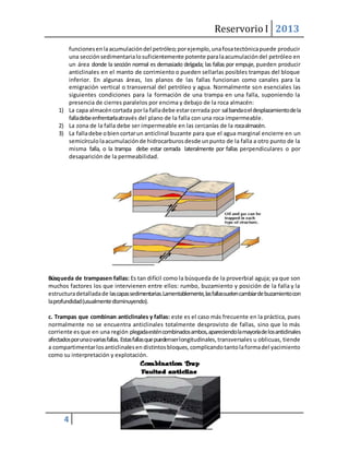 Reservorio I 2013 
4 
funciones en la acumulación del petróleo; por ejemplo, una fosa tectónica puede producir 
una sección sedimentaria lo suficientemente potente para la acumulación del petróleo en 
un área donde la sección normal es demasiado delgada; las fallas por empuje, pueden producir 
anticlinales en el manto de corrimiento o pueden sellarlas posibles trampas del bloque 
inferior. En algunas áreas, los planos de las fallas funcionan como canales para la 
emigración vertical o transversal del petróleo y agua. Normalmente son esenciales las 
siguientes condiciones para la formación de una trampa en una falla, suponiendo la 
presencia de cierres paralelos por encima y debajo de la roca almacén: 
1) La capa almacén cortada por la falla debe estar cerrada por sal banda o el desplazamiento de la 
falla debe enfrentarla através del plano de la falla con una roca impermeable. 
2) La zona de la falla debe ser impermeable en las cercanías de la roca almacén. 
3) La falla debe o bien cortar un anticlinal buzante para que el agua marginal encierre en un 
semicírculo la acumulación de hidrocarburos desde un punto de la falla a otro punto de la 
misma falla, o la trampa debe estar cerrada lateralmente por fallas perpendiculares o por 
desaparición de la permeabilidad. 
Búsq ueda de trampasen fallas: Es tan difícil como la búsqueda de la proverbial aguja; ya que son 
muchos factores los que intervienen entre ellos: rumbo, buzamiento y posición de la falla y la 
estructura detallada de las capas sedimentarias. Lamentablemente, las fallas suelen cambiar de buzamiento con 
la profundidad (usualmente disminuyendo). 
c. Trampas que combinan anticlinales y fallas: este es el caso más frecuente en la práctica, pues 
normalmente no se encuentra anticlinales totalmente desprovisto de fallas, sino que lo más 
corriente es que en una región plegada estén combinados ambos, apareciendo la mayoría de los anticlinales 
afectados por una o varias fallas. Estas fallas que pueden ser longitudinales, transversales u oblicuas, tiende 
a compartimentar los anticlinales en distintos bloques, complicando tanto la forma del yacimiento 
como su interpretación y explotación. 
 
