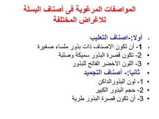 ‫البسلة‬ ‫أصناف‬ ‫فى‬ ‫المرغوبة‬ ‫المواصفات‬
‫المختلفة‬ ‫لالغراض‬
•
‫أوال‬
:
-
‫التعليب‬ ‫اصناف‬
•
1
-
‫صغيرة‬ ‫ملساء‬ ‫بذور‬ ‫ذات‬ ‫االصناف‬ ‫تكون‬ ‫أن‬
•
2
-
‫وصلبة‬ ‫سميكة‬ ‫البذور‬ ‫قصرة‬ ‫تكون‬
•
3
-
‫للبذور‬ ‫الفاتح‬ ‫االخضر‬ ‫اللون‬
•
‫ثانيا‬
:
-
‫التجميد‬ ‫أصناف‬
•
1
-
‫البذورالداكن‬ ‫لون‬
•
2
-
‫الكبير‬ ‫البذور‬ ‫حجم‬
•
3
-
‫طرية‬ ‫البذور‬ ‫قصرة‬ ‫تكون‬ ‫أن‬
 