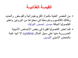 ‫الغذائيــة‬ ‫القيمــة‬
•
‫الغنية‬ ‫الخضر‬ ‫من‬
‫ب‬
‫والفوسفو‬ ‫الكربوهيدراتية‬ ‫المواد‬
‫والحديد‬ ‫ر‬
‫و‬ ‫البروتين‬ ‫من‬ ‫محتواها‬ ‫فى‬ ‫ومتوسطة‬ ‫الكالسيوم‬ ‫وكذلك‬
‫تعتبر‬
‫الجافة‬ ‫الفاصوليا‬
‫الفوليك‬ ‫لحمض‬ ‫مصدر‬
•
‫األ‬ ‫األحماض‬ ‫بعض‬ ‫فى‬ ‫فقيرة‬ ‫الفاصوليا‬ ‫تعتبر‬ ‫كما‬
‫مينية‬
‫المثال‬ ‫سبيل‬ ‫على‬ ‫منها‬ ‫الضرورية‬
cystine
‫غنية‬ ‫انها‬ ‫اال‬
‫االمينى‬ ‫بالحمض‬
‫الليسين‬
.
 