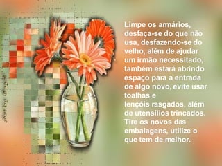 Limpe os armários, desfaça-se do que não usa, desfazendo-se do velho, além de ajudar um irmão necessitado, também estará abrindo espaço para a entrada de algo novo, evite usar toalhas e lençóis rasgados, além de utensílios trincados. Tire os novos das embalagens, utilize o que tem de melhor.  