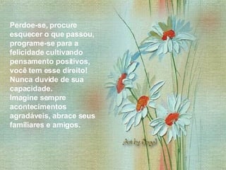 Perdoe-se, procure esquecer o que passou, programe-se para a felicidade cultivando pensamento positivos, você tem esse direito! Nunca duvide de sua capacidade.  Imagine sempre acontecimentos agradáveis, abrace seus familiares e amigos.  