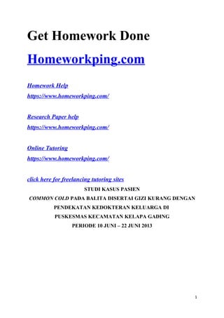 Get Homework Done
Homeworkping.com
Homework Help
https://www.homeworkping.com/
Research Paper help
https://www.homeworkping.com/
Online Tutoring
https://www.homeworkping.com/
click here for freelancing tutoring sites
STUDI KASUS PASIEN
COMMON COLD PADA BALITA DISERTAI GIZI KURANG DENGAN
PENDEKATAN KEDOKTERAN KELUARGA DI
PUSKESMAS KECAMATAN KELAPA GADING
PERIODE 10 JUNI – 22 JUNI 2013
1
 