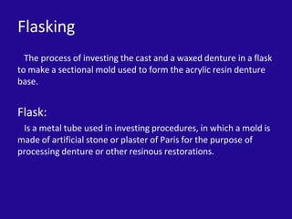 Flasking
The process of investing the cast and a waxed denture in a flask
to make a sectional mold used to form the acrylic resin denture
base.
Flask:
Is a metal tube used in investing procedures, in which a mold is
made of artificial stone or plaster of Paris for the purpose of
processing denture or other resinous restorations.
 